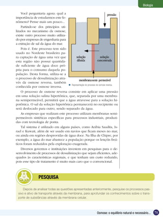 Biologia

    Você perguntaria agora: qual a
importância de estudarmos este fe-
nômeno? Pense mais um pouco...
    Partindo-se dos princípios uti-
lizados no mecanismo da osmose,
existe outro processo muito utiliza-
do por empresas de engenharia para
a extração de sal da água do mar.
    Pois é. Este processo tem sido
usado no Nordeste brasileiro pa-
ra captação de água uma vez que
esta região não possui quantida-
de suficiente de água doce pró-
pria para o consumo daquela po-
pulação. Desta forma, utiliza-se a
o processo de dessalinização atra-
vés da osmose reversa, também
                                       Representação do processo de osmose reversa.
conhecida por osmose inversa.
    O processo de osmose reversa consiste em aplicar uma pressão
em uma solução salina hipertônica, que, separada por uma membra-
na semipermeável, permitirá que a água atravesse para a solução hi-
potônica. O sal da solução hipertônica permanecerá no recipiente ou
será deslocado para outro, sendo separado da água.
    As empresas que realizam este processo utilizam membranas semi-
permeáveis sintéticas específicas para processos industriais, produzi-
das com tecnologia de ponta.
    Tal sistema é utilizado em alguns países, como Arábia Saudita, Is-
rael e Kuwait, além de ser usado em navios que ficam meses no mar,
ou ainda em regiões desprovidas de água doce. Na Ilha de Chipre, por
exemplo, a água do mar abastece a população porque os lençóis freá-
ticos foram reduzidos pela exploração exagerada.
    Diversos governos e instituições investem em pesquisas para o de-
senvolvimento de processos de dessalinização que sejam eficientes, ade-
quados às características regionais, e que tenham um custo reduzido,
pois esse tipo de tratamento é muito mais caro que o convencional.



           	      PESQUISA

     Depois de analisar todas as questões apresentadas anteriormente, pesquise os processos pas-
 sivo e ativo de transporte através da membrana, para aprofundar os conhecimentos sobre o trans-
 porte de substâncias através da membrana celular.



                                                                  Osmose: o equilíbrio natural e necessário...    71
 