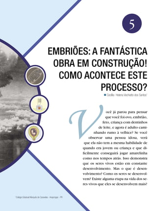 Biologia




                                                                                                        5
                                    EMBRIÕES: A FANTÁSTICA
                                     OBRA EM CONSTRUÇÃO!
                                      COMO ACONTECE ESTE
                                                PROCESSO?
                                                                                   Cecíllia Helena Vechiatto dos Santos1




                                                                                  ocê já parou para pensar
                                                                                 que você foi ovo, embrião,
                                                                               feto, criança com dentinhos
                                                                             de leite, e agora é adulto cami-
                                                                          nhando rumo à velhice? Se você
                                                                       observar uma pessoa idosa, verá
                                                                   que ela não tem a mesma habilidade de
                                                                  quando era jovem ou criança e que di-
                                                                  ficilmente conseguirá jogar amarelinha
                                                                  como nos tempos atrás. Isso demonstra
                                                                  que os seres vivos estão em constante
                                                                  desenvolvimento. Mas o que é desen-
                                                                  volvimento? Como os seres se desenvol-
                                                                  vem? Existe alguma etapa na vida dos se-
                                                                  res vivos que eles se desenvolvem mais?


Colégio Estadual Marquês de Caravelas - Arapongas - PR
1




                                            Embriões: a fantástica obra em construção! Como acontece esse processo?         75
 