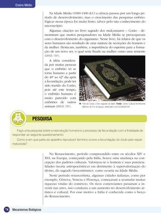 Ensino Médio

                                 Na Idade Média (1000-1400 d.C) a ciência passou por um longo pe-
                             ríodo de desenvolvimento, mas o crescimento das pesquisas embrio-
                             lógicas nessa época foi muito lento, talvez pelo não conhecimento do
                             microscópio.
                                 Algumas citações no livro sagrado dos mulçumanos – Corão - de-
                             monstram que muitos pesquisadores na Idade Média se preocupavam
                             com o desenvolvimento do organismo. Nesse livro, há relatos de que os
                             seres humanos são resultado de uma mistura de secreções do homem e
                             da mulher. Destacam, também, a importância do esperma para a forma-
                             ção de um novo ser, o qual seria fixado na mulher como uma semente
                             (GARCIA, 1991).
                                 A idéia considera-
                             da por muitas pessoas
                             que o embrião só se
                             torna humano a partir
                             do 40º ao 42º dia após
                             a fecundação, pode ter
                             sido trazido do Corão,
                             pois até este tempo,
                             o embrião humano é
                             muito parecido com
                             embriões de outros  Foto do Corão, o livro sagrado do Islam. Fonte: Centro Cultural Beneficente
                             animais (GARCIA, 1991).   Islâmico de Foz do Iguaçu, www.islam.com.br/default.htm




            	         PESQUISA

        Faça uma pesquisa sobre a reprodução humana e o processo de fecundação com a finalidade de
     responder ao seguinte questionamento:
        Como e em que parte do aparelho reprodutor feminino ocorre a fecundação do óvulo pelo esper-
     matozóide?


                                  No Renascimento, período compreendido entre os séculos XIV e
                             XVI, na Europa, começando pela Itália, houve uma mudança na con-
                             cepção dos padrões culturais. Valorizou-se o homem e suas potencia-
                             lidades (teoria antropocêntrica) em detrimento à supervalorização do
                             divino, do sagrado (teocentrismo), como ocorria na Idade Média.
                                  Neste período renascentista, algumas cidades italianas, como por
                             exemplo, Gênova, Veneza e Florença, começaram a acumular muitas
                             riquezas vindas do comércio. Os ricos comerciantes passaram a in-
                             vestir nas artes, isso conduziu a um aumento no desenvolvimento ar-
                             tístico e cultural. Por esse motivo a Itália é conhecida como o berço
                             do Renascimento.


78   Mecanismos Biológicos
 