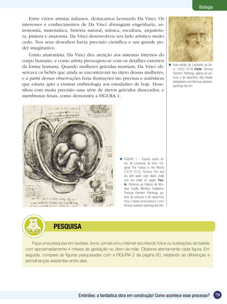 Biologia

    Entre vários artistas italianos, destacamos Leonardo Da Vinci. Os
interesses e conhecimentos de Da Vinci abrangiam engenharia, as-
tronomia, matemática, história natural, música, escultura, arquitetu-
ra, pintura e anatomia. Da Vinci desenvolveu seu lado artístico muito
cedo. Nos seus desenhos havia precisão científica e um grande po-
der imaginativo.
    Como anatomista, Da Vinci deu atenção aos sistemas internos do
corpo humano, e como artista preocupou-se com os detalhes externos
                                                                                              Auto-retrato de Leonardo da Vin-
da forma humana. Quando mulheres grávidas morriam, Da Vinci ob-                                ci. (1452-1519) Fonte: Famous
servava os bebês que ainda se encontravam no útero dessas mulheres,                            Painters’ Paintings, galeria de pin-
e a partir dessas observações fazia ilustrações tão precisas e autênticas                      turas e de desenhos, http://www.
                                                                                               elrelojdesol.com/famous-painters-
que estaria apto a ensinar embriologia aos estudantes de hoje. Dese-                           paintings-list.htm
nhou com muita precisão uma série de úteros grávidos dissecados, e
membranas fetais, como demonstra a FIGURA 1:




                                                       FIGURA 1 - Estudo sobre fe-
                                                        tos, de Leonardo da Vinci. Ori-
                                                        ginal: The Foetus in the Womb
                                                        (1510-1512). Técnica: Pen and
                                                        ink with wash over black chalk
                                                        and red chalk on paper. Fon-
                                                        te: Pertence ao Palácio de Win-
                                                        dsor Castle, Windsor, Inglaterra.
                                                        Famous Painters’ Paintings, ga-
                                                        leria de pinturas e de desenhos,
                                                        http://www.elrelojdesol.com/
                                                        famous-painters-paintings-list.htm




         	      PESQUISA

    Faça uma pesquisa em revistas, livros, jornais e/ou internet recortando fotos ou ilustrações de bebês
 com aproximadamente 4 meses de gestação no útero da mãe. Observe atentamente cada figura. Em
 seguida, compare as figuras pesquisadas com a FIGURA 2 da página 80, relatando as diferenças e
 semelhanças existentes entre elas.




                               Embriões: a fantástica obra em construção! Como acontece esse processo?                                79
 