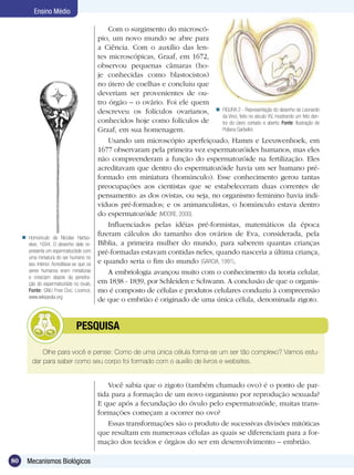 Ensino Médio

                                                Com o surgimento do microscó-
                                            pio, um novo mundo se abre para
                                            a Ciência. Com o auxílio das len-
                                            tes microscópicas, Graaf, em 1672,
                                            observou pequenas câmaras (ho-
                                            je conhecidas como blastocistos)
                                            no útero de coelhas e concluiu que
                                            deveriam ser provenientes de ou-
                                            tro órgão – o ovário. Foi ele quem
                                            descreveu os folículos ovarianos,  FIGURA 2 - Representação do desenho de Leonardo
                                                                                    da Vinci, feito no século XV, mostrando um feto den-
                                            conhecidos hoje como folículos de       tro do útero cortado e aberto. Fonte: Ilustração de
                                            Graaf, em sua homenagem.                Poliana Garbelini.

                                                Usando um microscópio aperfeiçoado, Hamm e Leeuwenhoek, em
                                            1677 observaram pela primeira vez espermatozóides humanos, mas eles
                                            não compreenderam a função do espermatozóide na fertilização. Eles
                                            acreditavam que dentro do espermatozóide havia um ser humano pré-
                                            formado em miniatura (homúnculo). Esse conhecimento gerou tantas
                                            preocupações aos cientistas que se estabeleceram duas correntes de
                                            pensamento: as dos ovistas, ou seja, no organismo feminino havia indi-
                                            víduos pré-formados; e os animanculistas, o homúnculo estava dentro
                                            do espermatozóide (MOORE, 2000).
                                                Influenciados pelas idéias pré-formistas, matemáticos da época
      Homúnculo de Nicolas Hartso-
                                            fizeram cálculos do tamanho dos ovários de Eva, considerada, pela
       eker, 1694. O desenho dele re-       Bíblia, a primeira mulher do mundo, para saberem quantas crianças
       presenta um espermatozóide com       pré-formadas estavam contidas neles, quando nasceria a última criança,
       uma miniatura do ser humano no
       seu interior. Acreditava-se que os   e quando seria o fim do mundo (GARCIA, 1991).
       seres humanos eram miniaturas            A embriologia avançou muito com o conhecimento da teoria celular,
       e cresciam depois da penetra-
       ção do espermatozóide no óvulo.      em 1838 - 1839, por Schleiden e Schwann. A conclusão de que o organis-
       Fonte: GNU Free Doc. Licence,        mo é composto de células e produtos celulares conduziu à compreensão
       www.wikipedia.org
                                            de que o embrião é originado de uma única célula, denominada zigoto.


                      	          PESQUISA

              Olhe para você e pense: Como de uma única célula forma-se um ser tão complexo? Vamos estu-
          dar para saber como seu corpo foi formado com o auxílio de livros e websites.


                                                Você sabia que o zigoto (também chamado ovo) é o ponto de par-
                                            tida para a formação de um novo organismo por reprodução sexuada?
                                            E que após a fecundação do óvulo pelo espermatozóide, muitas trans-
                                            formações começam a ocorrer no ovo?
                                                Essas transformações são o produto de sucessivas divisões mitóticas
                                            que resultam em numerosas células as quais se diferenciam para a for-
                                            mação dos tecidos e órgãos do ser em desenvolvimento – embrião.

80     Mecanismos Biológicos
 