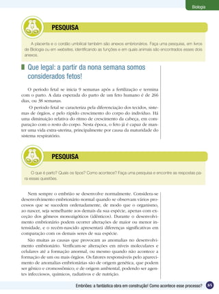 Biologia



         	      PESQUISA

    A placenta e o cordão umbilical também são anexos embrionários. Faça uma pesquisa, em livros
 de Biologia ou em websites, identificando as funções e em quais animais são encontrados esses dois
 anexos.


 	 Que legal: a partir da nona semana somos
   considerados fetos!
    O período fetal se inicia 9 semanas após a fertilização e termina
com o parto. A data esperada do parto de um feto humano é de 266
dias, ou 38 semanas.
     O período fetal se caracteriza pela diferenciação dos tecidos, siste-
mas de órgãos, e pelo rápido crescimento do corpo do indivíduo. Há
uma diminuição relativa do ritmo de crescimento da cabeça, em com-
paração com o resto do corpo. Nesta época, o feto já é capaz de man-
ter uma vida extra-uterina, principalmente por causa da maturidade do
sistema respiratório.



         	      PESQUISA

     O que é parto? Quais os tipos? Como acontece? Faça uma pesquisa e encontre as respostas pa-
 ra essas questões.


    Nem sempre o embrião se desenvolve normalmente. Considera-se
desenvolvimento embrionário normal quando se observam vários pro-
cessos que se sucedem ordenadamente, de modo que o organismo,
ao nascer, seja semelhante aos demais da sua espécie, apenas com ex-
ceção dos gêmeos monozigóticos (idênticos). Durante o desenvolvi-
mento embrionário podem ocorrer alterações de maior ou menor in-
tensidade, e o recém-nascido apresentará diferenças significativas em
comparação com os demais seres de sua espécie.
    São muitas as causas que provocam as anomalias no desenvolvi-
mento embrionário. Verificam-se alterações em níveis moleculares e
celulares até a formação anormal, ou mesmo quando não acontece a
formação de um ou mais órgãos. Os fatores responsáveis pelo apareci-
mento de anomalias embrionárias são de origem genética, que podem
ser gênico e cromossômico; e de origem ambiental, podendo ser agen-
tes infecciosos, químicos, radiativos e de nutrição.

                             Embriões: a fantástica obra em construção! Como acontece esse processo?     85
 