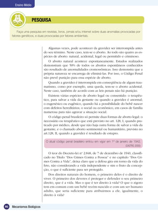 Ensino Médio



            	         PESQUISA

         Faça uma pesquisa em revistas, livros, jornais e/ou internet sobre duas anomalias provocadas por
     fatores genéticos, e duas provocadas por fatores ambientais.



                                 Algumas vezes, pode acontecer da gravidez ser interrompida antes
                             do seu término. Neste caso, tem-se o aborto. Ao todo são quatro as es-
                             pécies de aborto: natural, acidental, legal ou permitido e criminoso.
                                 O aborto natural acontece espontaneamente. Estudos realizados
                             demonstram que 50% de todos os abortos espontâneos conhecidos
                             são resultado de anormalidades cromossômicas. Isso demonstra que a
                             própria natureza se encarrega de eliminá-las. Por isso, o Código Penal
                             não prevê punição para essa espécie de aborto.
                                 Quando a gravidez é interrompida em conseqüência de algum trau-
                             matismo, como por exemplo, uma queda, tem-se o aborto acidental.
                             Neste caso, também de acordo com as leis penais não há punição.
                                 Existem várias espécies de aborto legal ou consentido: o terapêu-
                             tico, para salvar a vida da gestante ou quando a gravidez é anormal;
                             o eugenésico ou eugênico, quando há a possibilidade do bebê nascer
                             com defeitos hereditários; o social ou econômico, em casos de família
                             numerosa para não agravar a situação social.
                                 O código penal brasileiro só permite duas formas de aborto legal: o
                             necessário ou terapêutico que está previsto no art. 128, I, quando pra-
                             ticado por médico, desde que não haja outra forma de salvar a vida da
                             gestante, e o chamado aborto sentimental ou humanitário, previsto no
                             art.128, II, quando a gravidez é resultado de estupro.

                               O atual código penal brasileiro entrou em vigor em 1º de janeiro de 1942.
                                                                                             (CASTRO, 2005)

                                 O teor do Decreto-lei no 2.848, de 7 de dezembro de 1940, classifi-
                             cado no Título “Dos Crimes Contra a Pessoa” e no capítulo “Dos Cri-
                             mes Contra a Vida”, deixa claro que a defesa gira em torno da vida do
                             feto, não considerando a vida independente e sim o fruto da concep-
                             ção, o que é suficiente para ser protegido.
                                 Dos direitos naturais do homem, o primeiro deles é o direito de
                             viver. O primeiro dos deveres é proteger e defender o seu primeiro
                             direito, que é a vida. Mas o que é ter direito à vida? O que o zigoto
                             tem em comum com um bebê recém-nascido e com um ser humano
                             adulto, que seria suficiente para atribuirmos a ele, igualmente, o
                             direito à vida?


86   Mecanismos Biológicos
 