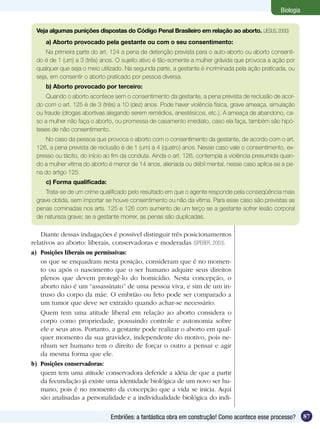 Biologia


 Veja algumas punições dispostas do Código Penal Brasileiro em relação ao aborto. (JESUS, 2000)
     a) Aborto provocado pela gestante ou com o seu consentimento:
     Na primeira parte do art. 124 a pena de detenção prevista para o auto-aborto ou aborto consenti-
 do é de 1 (um) a 3 (três) anos. O sujeito ativo é tão-somente a mulher grávida que provoca a ação por
 qualquer que seja o meio utilizado. Na segunda parte, a gestante é incriminada pela ação praticada, ou
 seja, em consentir o aborto praticado por pessoa diversa.
     b) Aborto provocado por terceiro:
     Quando o aborto acontece sem o consentimento da gestante, a pena prevista de reclusão de acor-
 do com o art. 125 é de 3 (três) a 10 (dez) anos. Pode haver violência física, grave ameaça, simulação
 ou fraude (drogas abortivas alegando serem remédios, anestésicos, etc.). A ameaça de abandono, ca-
 so a mulher não faça o aborto, ou promessa de casamento imediato, caso ela faça, também são hipó-
 teses de não consentimento.
    No caso da pessoa que provoca o aborto com o consentimento da gestante, de acordo com o art.
 126, a pena prevista de reclusão é de 1 (um) a 4 (quatro) anos. Nesse caso vale o consentimento, ex-
 presso ou tácito, do início ao fim da conduta. Ainda o art. 126, contempla a violência presumida quan-
 do a mulher vitima do aborto é menor de 14 anos, alienada ou débil mental, nesse caso aplica-se a pe-
 na do artigo 125.
     c) Forma qualificada:
     Trata-se de um crime qualificado pelo resultado em que o agente responde pela conseqüência mais
 grave obtida, sem importar se houve consentimento ou não da vítima. Para esse caso são previstas as
 penas cominadas nos arts. 125 e 126 com aumento de um terço se a gestante sofrer lesão corporal
 de natureza grave; se a gestante morrer, as penas são duplicadas.

    Diante dessas indagações é possível distinguir três posicionamentos
relativos ao aborto: liberais, conservadoras e moderadas (SPEBER, 2003).
a)	 Posições liberais ou permissivas:
	 os que se enquadram nesta posição, consideram que é no momen-
    to ou após o nascimento que o ser humano adquire seus direitos
    plenos que devem protegê-lo do homicídio. Nesta concepção, o
    aborto não é um “assassinato” de uma pessoa viva, e sim de um in-
    truso do corpo da mãe. O embrião ou feto pode ser comparado a
    um tumor que deve ser extraído quando achar-se necessário.
	 Quem tem uma atitude liberal em relação ao aborto considera o
    corpo como propriedade, possuindo controle e autonomia sobre
    ele e seus atos. Portanto, a gestante pode realizar o aborto em qual-
    quer momento da sua gravidez, independente do motivo, pois ne-
    nhum ser humano tem o direito de forçar o outro a pensar e agir
    da mesma forma que ele.
b)	 Posições conservadoras:
	 quem tem uma atitude conservadora defende a idéia de que a partir
    da fecundação já existe uma identidade biológica de um novo ser hu-
    mano, pois é no momento da concepção que a vida se inicia. Aqui
    são analisadas a personalidade e a individualidade biológica do indi-

                              Embriões: a fantástica obra em construção! Como acontece esse processo?       87
 