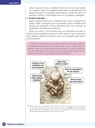 Ensino Médio

                                 víduo; a pessoa é vista e valorizada como um ser vivo, cuja nature-
                                 za é humana. Nada, nem ninguém, pode dispor ou destruir uma vida
                                 humana inocente. Em qualquer circunstância o aborto não pode ser
                                 praticado. Todavia, o feto humano deve ser respeitado e protegido.
                             c)	 Posições moderadas:
                             	 alguns adeptos desta teoria consideram que o feto, a qualquer mo-
                                 mento, desde a concepção até o nascimento, pode se beneficiar da
                                 proteção do homicídio. Outros, defendem que é no momento da
                                 implantação do blastocisto (nidação).
                                 Desde seu início a vida humana deve ser respeitada, devendo as
                             atitudes serem assumidas em favor da vida. Aceita-se que sejam prati-
                             cadas algumas espécies de abortos como, por exemplo, para salvar a
                             vida da gestante.

                                  O aborto é um assunto muito polêmico e delicado, pois são muitas as
                              contradições de pensamento entre as pessoas. Se por um lado deve-se
                              proteger a vida, como fazer para que essa proteção não seja a destruição
                              de outra vida? Mesmo que a prática do aborto seja liberada, como ficam os
                              sentimentos da mulher após essa experiência traumática?



                                                                                Quem tem
                                     O aborto é um                            direito à vida?
                                     problema ou é
                                     uma solução?
                                                                                              Você é proprietário
                                                                                                do seu corpo?

                                     Quem pode
                                    matar alguém
                                      indefeso?                                                        Você é dono
                                                                                                      dos seus atos?




                               Estudo sobre fetos, de Leonardo da Vinci. Original: The Foetus in the Womb (1510-1512). Técni-
                                ca: Pen and ink with wash over black chalk and red chalk on paper. Fonte: Pertence ao Palácio de
                                Windsor Castle, Windsor, Inglaterra. Famous Painters’ Paintings, galeria de pinturas e de desenhos.
                                http://www.elrelojdesol.com/famous-painters-paintings-list.htm




88   Mecanismos Biológicos
 