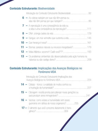 Conteúdo Estruturante: Biodiversidade
        	      	 Introdução do Conteúdo Estruturante Biodiversidade............................92
    	        6 	 –	 As cobras rastejam por que não têm pernas ou	
                      elas não têm pernas por que rastejam?.........................................95
    	        7	 –	 A reprodução é uma conseqüência da vida ou	
                      a vida é uma conseqüência da reprodução?. ...............................111
                                                              .
        	    8	 –	 DNA: a longa cadeia da vida.....................................................129
        	    9	 –	 Sangue: um mar vermelho que sustenta a vida.............................145
                                                              .
        	   10 	 –	 Que herança é essa?...............................................................161
    	       11 	 –	 Biomas: paraísos naturais ou recursos inesgotáveis?.......................179
    	       12 	 –	 Mata Atlântica: socorro!!! Cadê você???......................................193
    	       13 	 –	 Os problemas ambientais são desencadeados pela ação humana na
                      natureza ou são castigo divino?.................................................209


Conteúdo Estruturante: Implicações dos Avanços Biológicos no
                       Fenômeno VIDA
	              	 Introdução do Conteúdo Estruturante Implicações dos
	              	 Avanços Biológicos no Fenômeno VIDA..........................................224
    	       14	 –	 Células - tronco: a realidade de muitos sonhos ou	
                      a frustração da humanidade?....................................................227
    	       15	 –	 Clonagem: receita pronta para planejar novas gerações ou	
                      para produzir seres inimagináveis?:........................................... 241
    	       16	 –	 Vacinas: como estaria a humanidade sem esses 	
                      guerreiros em defesa de nosso organismo?.............255
    	       17 –	 O alimento que você consome diariamente é trans-
                      gênico?............................................269
 