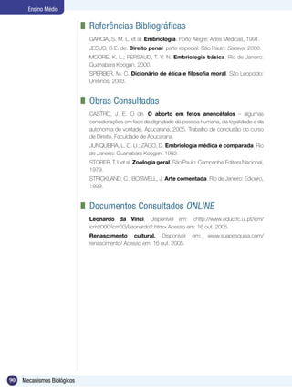Ensino Médio

                             	 Referências Bibliográficas
                              GARCIA, S. M. L. et al. Embriologia. Porto Alegre: Artes Médicas, 1991.
                              JESUS, D.E. de. Direito penal: parte especial. São Paulo: Saraiva, 2000.
                              MOORE, K. L.; PERSAUD, T. V. N. Embriologia básica. Rio de Janeiro:
                              Guanabara Koogan, 2000.
                              SPERBER, M. C. Dicionário de ética e filosofia moral. São Leopoldo:
                              Unisinos, 2003.


                             	 Obras Consultadas
                              CASTRO, J. E. O de. O aborto em fetos anencéfalos – algumas
                              considerações em face da dignidade da pessoa humana, da legalidade e da
                              autonomia de vontade. Apucarana, 2005. Trabalho de conclusão do curso
                              de Direito, Faculdade de Apucarana.
                              JUNQUEIRA, L. C. U.; ZAGO, D. Embriologia médica e comparada. Rio
                              de Janeiro: Guanabara Koogan, 1982.
                              STORER, T. I. et al. Zoologia geral. São Paulo: Companhia Editora Nacional,
                              1979.
                              STRICKLAND, C.; BOSWELL, J. Arte comentada. Rio de Janeiro: Ediouro,
                              1999.


                             	 Documentos Consultados Online
                              Leonardo da Vinci. Disponível em: <http://www.educ.fc.ul.pt/icm/
                              icm2000/icm33/Leonardo2.htm> Acesso em: 16 out. 2005.
                              Renascimento cultural. Disponível           em:   www.suapesquisa.com/
                              renascimento/ Acesso em: 16 out. 2005.




90   Mecanismos Biológicos
 