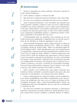 Ensino Médio

                       	 Biodiversidade
                          Desde os primórdios de nossa existência, buscamos respostas às

            I         mais variadas indagações:
                       	 Como explicar a origem e evolução da vida?
                       	 Que processos aconteceram para nos tornarmos o que somos hoje?


            n
                       	 Os seres vivos continuam evoluindo? Até onde irá essa evolução?
                          Neste Conteúdo Estruturante, você encontrará uma proposta que
                      torna possível a reflexão e indução à busca de novos conhecimentos
                      científicos que tentam responder a estas e muitas outras inquietações.


            t
                      Com estes conhecimentos, você poderá compreender um pouco mais
                      a respeito dos processos pelos quais os seres vivos sofrem modifica-
                      ções, perpetuam variabilidade genética e estabelecem relações ecoló-
                      gicas, garantindo a diversidade de seres vivos.


            r
                          A biodiversidade pode ser entendida como resultado de um con-
                      junto de processos organizados e integrados quer no nível de uma cé-
                      lula, de um indivíduo ou ainda de organismos no seu meio.
                          Neste Conteúdo Estruturante, alguns Folhas retratarão as idéias do


            o
                      naturalista francês Jean-Baptiste Lamarck (1744 - 1829), do naturalis-
                      ta britânico Charles R. Darwin (1809 - 1882) e do naturalista inglês Al-
                      fred R. Wallace (1823 - 1913), identificando como estas impulsionaram
                      as explicações a respeito das diversas transformações ocorridas com os
                      seres vivos ao longo do tempo. Wallace e Darwin propuseram uma

            d         teoria viável a partir do momento que apresentam a seleção natural
                      como mecanismo responsável pela dinâmica de toda a diversidade
                      de espécies. Este mecanismo, analisado como característica presente
                      na complexidade da natureza, não propicia para as espécies um ca-

            u         minho à perfeição, mas para o acúmulo de características hereditá-
                      rias que foram relativamente vantajosas. Neste contexto, você verifi-
                      cará que cada espécie apresenta uma história evolutiva.
                          Neste contexto, você verificará que cada espécie apresenta uma

            ç         história evolutiva, incluindo as possíveis espécies das quais cada uma
                      descende, as características, e as relações com outras espécies.
                          Com os conhecimentos no campo da Genética, novos caminhos fo-
                      ram abertos possibilitando uma melhor compreensão acerca dos pro-

            ã         cessos de modificação dos seres vivos ao longo da história da hu-
                      manidade. Pesquisas sobre o ácido desoxirribonucléico (DNA) vem
                      contribuindo para este entendimento, uma vez que ele é considerado
                      a molécula da vida.


            o             Em razão dos resultados das pesquisas efetuadas, as informações
                      genéticas representam um ponto notável no desenvolvimento do sa-
                      ber, promovendo avanços científicos, reabrindo debates às implica-




92   Introdução
 