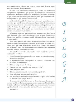 Biologia

ções sociais, éticas e legais que existem, e que ainda deverão surgir,
em conseqüência dessas pesquisas.
    Os seres vivos vêm sofrendo modificações e estas não existem sem
um processo reprodutivo que garanta transmissão de características
hereditárias. Durante a reprodução, tanto sexuada quanto assexuada,
é que acontecem as combinações entre os genes que compõem o ma-
terial genético e que formarão um novo ser.
    Ainda neste Conteúdo Estruturante, você poderá aprender sobre os
aspectos que envolvem as relações ecológicas estabelecidas entre os
seres vivos e deles com a natureza. Estas relações não podem ser pen-
sadas de forma dissociada dos processos evolutivos, uma vez que o
                                                                            B
ambiente é o agente dinamizador que possivelmente favorece a trans-
missão dos caracteres hereditários.
    O homem, como um ser integrado na natureza, não deve buscar
nela apenas o valor econômico, extraindo os recursos do meio am-
                                                                            I
biente, mas também, o seu valor social, privilegiando sua preservação
e conservação.
    Neste livro, optamos por tratar a Biodiversidade e suas relações am-
bientais, nos ecossistemas mais próximos da realidade do Paraná e do
                                                                            O
                                                                            L
Brasil, para que você reflita sobre as condições de vida em ambien-
tes próximos a você, e as implicações desse ambiente para as espécies
que nele habitam, incluindo o homem.
    Para estudar os aspectos relacionados acima, você terá a oportuni-
dade de ler os Folhas:
 	 “As cobras rastejam por que não tem pernas ou elas não têm per-
    nas por que rastejam?”;
                                                                            O
 	 “A reprodução é uma conseqüência da vida ou a vida é uma con-
    seqüência da reprodução?”;
 	 “DNA: a longa cadeia da vida”;
 	 “Sangue: um mar vermelho que sustenta a vida.”
                                                                            G
 	 “Que herança é essa?”
 	 “Biomas: paraísos naturais ou recursos inesgotáveis”;
 	 “Mata Atlântica: socorro!!! Cadê você???”;
                                                                            I
 	 “Os problemas ambientais são desencadeados pela ação humana
    na natureza ou é castigo divino?”
    Os assuntos abordados favorecem as discussões e aprofundamentos
sobre a história evolutiva das espécies e suas relações ambientais. Dian-
                                                                            A
te destas reflexões, você poderá ampliar seus conhecimentos buscando
aprofundar cada um dos conceitos e conteúdos aqui apresentados.
    Bom estudo!




                                                                                           93
 
