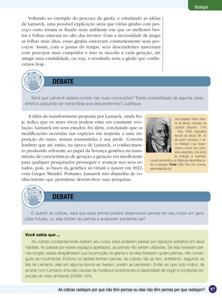 Biologia

    Voltando ao exemplo do pescoço da girafa, e estudando as idéias
de Lamarck, uma possível explicação seria que várias girafas com pes-
coço curto teriam se fixado num ambiente em que os melhores bro-
tos e folhas estavam no alto das árvores. Com a necessidade de pegar
as folhas mais altas, essas girafas esticavam constantemente seus pes-
coços. Assim, com o passar do tempo, seus descendentes nasceriam
com pescoços mais compridos e isso se sucedia a cada geração, até
atingir uma estabilidade, ou seja, o resultado seria a girafa que conhe-
cemos hoje.


         	      DEBATE

     Será que Lamarck estava correto nas suas conclusões? Existe possibilidade de alguma carac-
 terística adquirida ser transmitida aos descendentes? Justifique.

    A idéia do transformismo proposta por Lamarck, ainda ho-
                                                                                            Jean-Baptiste Pierre Antoi-
je indica que os seres vivos podem estar em constante evo-                                  ne de Monet, Chevalier de
lução. Lamarck em seus estudos, foi além, concluindo que as                                 Lamarck (Bazentin, 1744
                                                                                            - Paris, 1829). Naturalista
modificações ocorridas nas espécies em resposta a uma im-                                   francês do século XIX, foi
posição do meio, seriam transmitidas à sua prole. Convém                                    ele quem introduziu o ter-
lembrar que até então, na época de Lamarck, o conhecimen-                                   mo Biologia e que desen-
                                                                                            volveu a teoria dos carac-
to produzido referente ao papel da herança genética na trans-                               teres adquiridos, uma teoria
missão de características de geração a geração era insuficiente                             da evolução já superada.
                                                                        Lamark personificou as idéias pré-darwinistas so-
para qualquer pesquisador prosseguir e avançar nos seus es-             bre a evolução. Fonte: GNU Free Doc License,
tudos, pois, as bases da genética só viriam a nascer em 1822,           www.wikipedia.org
com Gregor Mendel. Portanto, Lamarck não dispunha de co-
nhecimento que permitisse desenvolver suas pesquisas.


         	      DEBATE

    E quanto às cobras, será que esse animal poderá desenvolver pernas em seu corpo em gera-
 ções futuras, ou elas tinham as pernas e acabaram perdendo-as?


 Você sabia que ...
      As cobras constantemente estiram seu corpo para poderem passar por espaços estreitos em seus
 habitats. Ao passar por esses espaços apertados, as pernas não seriam utilizadas. Se elas tivessem per-
 nas longas, essas atrapalhariam sua locomoção na grama e se elas tivessem quatro pernas, não conse-
 guiria se movimentar. Embora os répteis tenham pernas, as cobras não as tem, entretanto, segundo as
 leis de Lamarck, elas em alguma época as tiveram, porém as perderam. Então ao que tudo indica, de
 acordo com Lamarck uma das causas da mudança evolutiva era a capacidade de reagir a condições es-
 peciais do meio ambiente (STORER, 1979).


                   As cobras rastejam por que não têm pernas ou elas não têm pernas por que rastejam?                       97
 