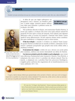 Ensino Médio



                   	         DEBATE

            Existem provas evolutivas de que as cobras já tiveram pernas e pelo não uso, elas atrofiaram?


                                               A idéia de que um órgão enfraquece ou
                                           desaparece com o desuso, ou fortalece pelo          Em 1809 foi o ano que
                                           uso, é muito antiga. Lamarck apenas utilizou        Darwin nasceu ...
                                           essa idéia para formular a primeira teoria da
                                           evolução, em 1809.
                                               Não podemos discutir evolução, sem mencionar Charles Darwin. A
                                           teoria que explica a evolução dos seres vivos pela seleção natural foi
                                           proposta 50 anos após a teoria de Lamarck. Você saberia citar algumas
                                           diferenças entre as teorias de Lamarck e Darwin? Não? Então vamos
                                           ajudá-lo nessa diferenciação. Os três aspectos abaixo serão considera-
                                           dos para estabelecer a comparação para as duas teorias.
                                               O fato da evolução: o mundo é evolutivo ou estático? Tanto Lamar-
                                           ck quanto Darwin acreditavam no mundo evolutivo, entretanto, foi La-
                                           marck o primeiro pesquisador que propôs uma teoria sólida sobre a
                                           mudança evolutiva.
                                               O mecanismo da evolução: o efeito do uso e desuso era aceito pelos
      Charles Darwin (1809-1882) -
                                           dois cientistas, embora com menos intensidade nas idéias de Darwin.
       Aquarela de Charles Darwin pinta-       Um interesse primário pela diversidade ou pela adaptação: aqui existe
       da por Georgr Richmond no fim da
       década de 1830. Fonte: GNU Free     uma diferença fundamental entre Lamarck e Darwin. Para Darwin, a
       Doc. License, www.wikipedia.org     adaptação dos seres vivos é o produto da seleção natural. Para La-
                                           marck, a adaptação era o produto final dos processos fisiológicos,
                                           exigidos pelas carências dos organismos de se transformarem no seu
                                           meio ambiente (MAYR, 1998).


                   	         ATIVIDADE

          E agora, diante dessas diferenças apresentadas entre Lamarck e Darwin, será que você consegue
       responder a questão do porquê das cobras rastejarem? Se ainda não, então vamos voltar ao exemplo
       do pescoço da girafa para explicarmos as idéias de Darwin.



                                                Em seu livro “A Origem das Espécies”, Darwin expressa idéias gerais so-
                                            bre a Teoria da Evolução das Espécies. Darwin propõe que somente os mais
                                            aptos e as mais fortes conseguem sobreviver, e a própria natureza é respon-
                                            sável pela Seleção Natural.



98     Biodiversidade
 