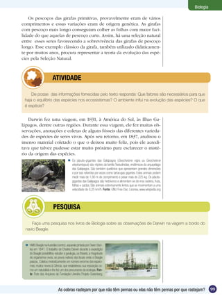 Biologia

    Os pescoços das girafas primitivas, provavelmente eram de vários
comprimentos e essas variações eram de origem genética. As girafas
com pescoço mais longo conseguiam colher as folhas com maior faci-
lidade do que aquelas de pescoço curto. Assim, há uma seleção natural
entre esses seres favorecendo a sobrevivência das girafas de pescoço
longo. Esse exemplo clássico da girafa, também utilizado didaticamen-
te por muitos anos, procura representar a teoria da evolução das espé-
cies pela Seleção Natural.



              	          ATIVIDADE

     De posse das informações fornecidas pelo texto responda: Que fatores são necessários para que
 haja o equilíbrio das espécies nos ecossistemas? O ambiente influi na evolução das espécies? O que
 é espécie?


    Darwin fez uma viagem, em 1831, à América do Sul, às Ilhas Ga-
lápagos, dentre outras regiões. Durante essa viagem, ele fez muitas ob-
servações, anotações e coletas de alguns fósseis das diferentes varieda-
des de espécies de seres vivos. Após seu retorno, em 1837, analisou o
imenso material coletado o que o deixou muito feliz, pois ele acredi-
tava que talvez pudesse estar muito próximo para esclarecer o misté-
rio da origem das espécies.
                                        Os jabutis-gigantes das Galápagos (Goechelone nigra ou Geochelone
                                         elephantopus) são répteis da família Testudinidae, endêmicos do arquipélago
                                         das Galápagos. São também quelônios que apresentam grandes dimensões
                                         e por isso referidos por vezes como tartarugas gigantes. Estes animais podem
                                         medir mais de 1,80 m de comprimento e pesar mais de 225 kg. Os jabutis-
                                         gigantes das Galápagos são herbívoros e alimentam-se de erva rasteira, fruta,
                                         folhas e cactos. São animais extremamente lentos que se movimentam a uma
                                         velocidade de 0,25 km/h. Fonte: GNU Free Doc. License, www.wikipedia.org




               	          PESQUISA

     Faça uma pesquisa nos livros de Biologia sobre as observações de Darwin na viagem a bordo do
  navio Beagle.


   HMS Beagle na Austrália (centro), aquarela pintada por Owen Stan-
    ley em 1841. O trabalho de Charles Darwin durante a expedição
    do Beagle possibilitou estudar a geologia, os fósseis, a magnitude
    de organismos vivos, os povos nativos dos locais onde o Beagle
    passou. Coletou metodicamente um número enorme dos espéci-
    mes, muitos novos à Ciência, que estabeleceu sua reputação co-
    mo um naturalista e lhe fez um dos precursores da ecologia. Fon-
    te: Foto dos Arquivos da Fundação Literária Projeto Gutenberg.



                              As cobras rastejam por que não têm pernas ou elas não têm pernas por que rastejam?                    99
 