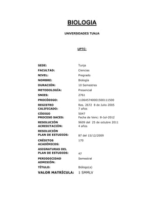 BIOLOGIA
                 UNIVERSIDADES TUNJA




                        UPTC:




SEDE:                   Tunja
FACULTAD:               Ciencias
NIVEL:                  Pregrado
NOMBRE:                 Biología
DURACIÓN:               10 Semestres
METODOLOGÍA:            Presencial
SNIES:                  2761
PROCÓDIGO:              110645740001500111500
REGISTRO                Res. 2672 8 de Julio 2005
CALIFICADO:             7 años
CÓDIGO                  5047
PROCESO SACES:          Fecha de Venc: 8-Jul-2012
RESOLUCIÓN              9609 del 25 de octubre 2011
ACREDITACIÓN:           4 años
RESOLUCIÓN
PLAN DE ESTUDIOS:       87 del 15/12/2009
CRÉDITOS                170
ACADÉMICOS:
ASIGNATURAS DEL
PLAN DE ESTUDIOS:       47
PERIODICIDAD            Semestral
ADMISIÓN:
TÍTULO:                 Biólogo(a)

VALOR MATRÍCULA:        1 SMMLV
 