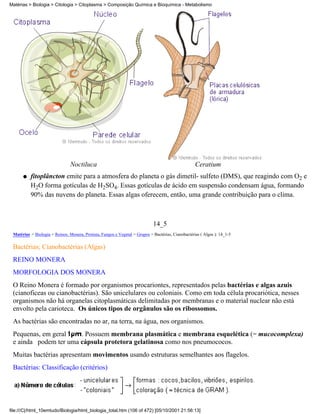 Matérias > Biologia > Citologia > Citoplasma > Composição Química e Bioquímica - Metabolismo




                                Noctiluca                                                           Ceratium
      q   fitoplâncton emite para a atmosfera do planeta o gás dimetil- sulfeto (DMS), que reagindo com O2 e
          H2O forma gotículas de H2SO4. Essas gotículas de ácido em suspensão condensam água, formando
          90% das nuvens do planeta. Essas algas oferecem, então, uma grande contribuição para o clima.



                                                                             14_5
 Matérias > Biologia > Reinos: Monera, Protista, Fungos e Vegetal > Grupos > Bactérias, Cianobactérias ( Algas ): 14_1-5

 Bactérias; Cianobactérias (Algas)
 REINO MONERA
 MORFOLOGIA DOS MONERA
 O Reino Monera é formado por organismos procariontes, representados pelas bactérias e algas azuis
 (cianoficeas ou cianobactérias). São unicelulares ou coloniais. Como em toda célula procariótica, nesses
 organismos não há organelas citoplasmáticas delimitadas por membranas e o material nuclear não está
 envolto pela carioteca. Os únicos tipos de orgânulos são os ribossomos.
 As bactérias são encontradas no ar, na terra, na água, nos organismos.
 Pequenas, em geral    . Possuem membrana plasmática e membrana esquelética (= mucocomplexa)
 e ainda podem ter uma cápsula protetora gelatinosa como nos pneumococos.
 Muitas bactérias apresentam movimentos usando estruturas semelhantes aos flagelos.
 Bactérias: Classificação (critérios)




file:///C|/html_10emtudo/Biologia/html_biologia_total.htm (106 of 472) [05/10/2001 21:56:13]
 