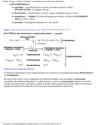 Matérias > Biologia > Citologia > Citoplasma > Composição Química e Bioquímica - Metabolismo

          b) HETERÓTROFAS:
             q saprófitas = decomposição por enzimas, da matéria orgânica “morta”
               (PUTREFAÇÃO): “reciclagem" de sais ...
                q   fermentação = ausência de O2 : álcool; vinagre; coalhada; queijos (“cura”)...
                q   mutualismo = “nódulos” de raízes de leguminosas (feijão, ervilha)                                      (FIXADORAS
                    DE N2 NO2- ; NO3-)
                q   parasitas             patogênicas (doenças)                 vide tabela!


 Matérias > Biologia > Reinos: Monera, Protista, Fungos e Vegetal > Grupos > Bactérias, Cianobactérias ( Algas ): 14_3-5

 BACTÉRIAS fotossintetizantes e quimiossintetizantes : - equação:




 Reprodução assexuada das bactérias
 As bactérias reproduzem-se mais freqüentemente por um processo assexuado denominado divisão binária
 ou cissiparidade.
 Em uma célula inicial, ocorre a duplicação do material hereditário, que está ligado ao mesossomo
 (reentrância da membrana plasmática). A célula começa a crescer e os mesossomos afastam-se, levando
 consigo um cromossomo. Logo após, a célula se divide, dando origem a duas células-filhas com a mesma
 bagagem hereditária da célula-mãe. O processo dura aproximadamente 20 minutos.




file:///C|/html_10emtudo/Biologia/html_biologia_total.htm (110 of 472) [05/10/2001 21:56:13]
 