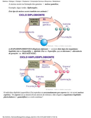 Matérias > Biologia > Citologia > Citoplasma > Composição Química e Bioquímica - Metabolismo

          A meiose ocorre na formação dos gametas = meiose gamética.
          Exemplo: algas verdes Siphonaples.
          Este tipo de meiose ocorre também nos animais !




          c) HAPLODIPLOBIONTES (Haplonte-diplonte) = existem dois tipos de organimos:
          haplóides (n) ou Gametófito e diplóide (2n) ou Esporófito, que se alternam (= alternância
          de gerações ou METAGÊNESE).




 O indivíduo diplóide (esporófito) (2n) reproduz-se assexuadamente por esporos (n)   ocorre meiose
 espórica. Os esporos (n) se desenvolvem através de mitoses e dão origem a organismos haplóides
 pluricelulares (= gametófitos) e o ciclo continua !




file:///C|/html_10emtudo/Biologia/html_biologia_total.htm (130 of 472) [05/10/2001 21:56:14]
 