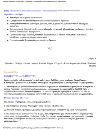 Matérias > Biologia > Citologia > Citoplasma > Composição Química e Bioquímica - Metabolismo




 Matérias > Biologia > Reinos: Monera, Protista, Fungos e Vegetal > Reino Vegetal (Metáfita) > Divisão Algas ( Pluricelulares ): 16_5-5

 Importância das algas:
    q Renovação do oxigênio na atmosfera.

    q O fitoplâncton é o produtor (base) das cadeias alimentares aquáticas.

    q Fornecem substâncias como ágar, celulose, iodo, alginato etc, com importantes aplicações
      industriais.
    q As carapaças de diatomáceas formam o diatomito ou terra de diatomáceas, usada como abrasivo,
      filtros e na fabricação de explosivos.
    q Determinadas algas como as pirrófitas, podem formar as “marés vermelhas” eliminando
      substâncias tóxicas que matam outros seres.
    q Formam associações com fungos, ou seja, os liquens.




                                                                              17_2



                                                                                                                                          Página 1

   Matérias > Biologia > Reinos: Monera, Protista, Fungos e Vegetal > Reino Vegetal (Metáfita) > Divisão -
                                                                                                  Briófita

 Divisão Briófita
 EMBRIÓFITAS ou CORMÓFITAS
 Podemos dividir o Reino vegetal em dois sub-reinos: Talófitas, como as algas e Cormófitas ou
 Embriófitas, que incluem as Briófitas, Pteridófitas e Espermatófitas (Gimnospermas e Angiospermas).
 As embriófitas são predominantemente terrestres e apresentam alternância de gerações ou metagênese. A
 meiose é espórica, sempre formando esporos (n). Uma geração é a gametofítica, haplóide (n) e se
 reproduz sexuadamente formando gametas. A outra é a geração esporofítica, diplóide (2n), que se
 reproduz assexuadamente formando esporos (n); estes se desenvolvem, dando origem aos gametófitos.
 Divisão Briófitas (G > E).
 São plantas criptógamas, isto é, não produzem flores.
 Correspondem ao grupo de “transição” entre Talófitas e Embriófitas.
 Já possuem tecidos organizados, porém não possuem vasos condutores da seiva = avasculares.
 Como a maioria das espécies vive fora d’água, não atingem mais que 15 cm de altura (pequeno porte),
 pois a seiva é transportada de célula para célula. Precisam de muita umidade e na reprodução o gameta
 masculino, anterozóide, deve nadar, atraído pelas substâncias químicas da oosfera, feminina (=
 quimiotactismo +).


file:///C|/html_10emtudo/Biologia/html_biologia_total.htm (131 of 472) [05/10/2001 21:56:14]
 