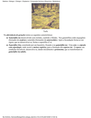 Matérias > Biologia > Citologia > Citoplasma > Composição Química e Bioquímica - Metabolismo




                                                                    Turfa
 Na alternância de gerações temos as seguintes características:
    q Gametófito (n) desenvolvido com rizóides, caulóide e filóides. Nos gametófitos estão arquegônio
       (formador de oosfera) e anterídio (formardor de anterozóides). Após a fecundação forma-se um
       zigoto, que ao desenvolver-se, forma o esporófito (2 n).
    q Esporófito (2n), constituído por um haustório, fixando-o no gametófito (n). Uma seta e a cápsula
       com esporângio, onde ocorre a meiose espórica, para a formação dos esporos (n). O esporo, em
       condições favoráveis, desenvolve-se, dando inicialmente o protonema, que se transformará no
       gametófito (n) adulto.




file:///C|/html_10emtudo/Biologia/html_biologia_total.htm (133 of 472) [05/10/2001 21:56:14]
 