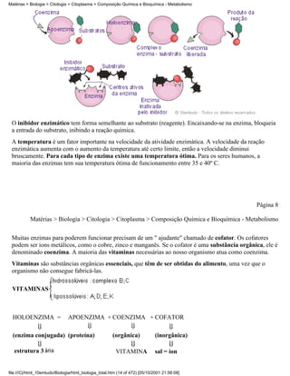 Matérias > Biologia > Citologia > Citoplasma > Composição Química e Bioquímica - Metabolismo




 O inibidor enzimático tem forma semelhante ao substrato (reagente). Encaixando-se na enzima, bloqueia
 a entrada do substrato, inibindo a reação química.
 A temperatura é um fator importante na velocidade da atividade enzimática. A velocidade da reação
 enzimática aumenta com o aumento da temperatura até certo limite, então a velocidade diminui
 bruscamente. Para cada tipo de enzima existe uma temperatura ótima. Para os seres humanos, a
 maioria das enzimas tem sua temperatura ótima de funcionamento entre 35 e 40º C.




                                                                                               Página 8

           Matérias > Biologia > Citologia > Citoplasma > Composição Química e Bioquímica - Metabolismo


 Muitas enzimas para poderem funcionar precisam de um " ajudante" chamado de cofator. Os cofatores
 podem ser íons metálicos, como o cobre, zinco e manganês. Se o cofator é uma substância orgânica, ele é
 denominado coenzima. A maioria das vitaminas necessárias ao nosso organismo atua como coenzima.
 Vitaminas são substâncias orgânicas essenciais, que têm de ser obtidas do alimento, uma vez que o
 organismo não consegue fabricá-las.

 VITAMINAS



  HOLOENZIMA =                 APOENZIMA + COENZIMA + COFATOR

  (enzima conjugada) (proteína)                        (orgânica)            (inorgânica)

   estrutura 3                                           VITAMINA            sal = íon


file:///C|/html_10emtudo/Biologia/html_biologia_total.htm (14 of 472) [05/10/2001 21:56:08]
 