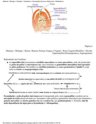 Matérias > Biologia > Citologia > Citoplasma > Composição Química e Bioquímica - Metabolismo




                                                                                                 Página 4

     Matérias > Biologia > Reinos: Monera, Protista, Fungos e Vegetal > Reino Vegetal (Metáfita) > Divisão
                                                           Espermatófita (Gimnospermas e Angiospermas)


 Reprodução nas Coníferas:
    q no esporófito (2n) encontramos estróbilos masculinos ou cones masculinos, onde são produzidos
      os grãos-de-pólen ou micrósporos (n); estes formarão os gametófitos masculinos (microprotalos
      ou tubos polínicos). Há também os estróbilos femininos ou cones germinativos (“pinha”), onde
      estão os óvulos ou megasporângios (2n):




 Fecundação: o grão-de-pólen (micrósporo n) é transportado pelo vento (anemofilia) e poderá cair na
 micrópila do óvulo desenvolvendo-se e formando o tubo polínico (gametófito masculino) que transporta o
 gameta masculino ou núcleo gamético (n) até a oosfera (n), por quimiotropismo +. Portanto, não há
 mais dependência da água para a fecundação (= sifonogamia).




file:///C|/html_10emtudo/Biologia/html_biologia_total.htm (148 of 472) [05/10/2001 21:56:15]
 