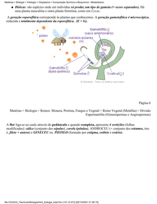 Matérias > Biologia > Citologia > Citoplasma > Composição Química e Bioquímica - Metabolismo

      q   Dióicas: são espécies onde um indivíduo só produz um tipo de gameta (= sexos separados). Há
          uma planta masculina e outra planta feminina, como em Cycas.
  A geração esporofítica corresponde às plantas que conhecemos. A geração gametofítica é microscópica,
 reduzida e totalmente dependente da esporofítica. (E > G).




                                                                                                 Página 6

     Matérias > Biologia > Reinos: Monera, Protista, Fungos e Vegetal > Reino Vegetal (Metáfita) > Divisão
                                                           Espermatófita (Gimnospermas e Angiospermas)


 A flor liga-se ao caule através do pedúnculo e quando completa, apresenta 4 verticilos (folhas
 modificadas): cálice (conjunto das sépalas), corola (pétalas), ANDROCEU (= conjunto dos estames, isto
 é, filete + antera) e GINECEU ou PISTILO (formado por estigma, estilete e ovário).




file:///C|/html_10emtudo/Biologia/html_biologia_total.htm (151 of 472) [05/10/2001 21:56:15]
 