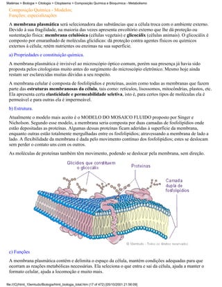 Matérias > Biologia > Citologia > Citoplasma > Composição Química e Bioquímica - Metabolismo

 Composição Química - Modelos;
 Funções; especializações
 A membrana plasmática será selecionadora das substâncias que a célula troca com o ambiente externo.
 Devido à sua fragilidade, na maioria das vezes apresenta envoltório externo que lhe dá proteção ou
 sustentação física: membrana celulósica (células vegetais) e glicocálix (células animais). O glicocálix é
 composto por emaranhado de moléculas glicídicas: dá proteção contra agentes físicos ou químicos
 externos à célula; retém nutrientes ou enzimas na sua superfície.
 a) Propriedades e constituição química.
 A membrana plasmática é invisível ao microscópio óptico comum, porém sua presença já havia sido
 proposta pelos citologistas muito antes do surgimento do microscópio eletrônico. Mesmo hoje ainda
 restam ser esclarecidas muitas dúvidas a seu respeito.
 A membrana celular é composta de fosfolipídios e proteínas, assim como todas as membranas que fazem
 parte das estruturas membranosas da célula, tais como: retículos, lisossomos, mitocôndrias, plastos, etc.
 Ela apresenta certa elasticidade e permeabilidade seletiva, isto é, para certos tipos de moléculas ela é
 permeável e para outras ela é impermeável.
 b) Estrutura.
 Atualmente o modelo mais aceito é o MODELO DO MOSAICO FLUIDO proposto por Singer e
 Nicholson. Segundo esse modelo, a membrana seria composta por duas camadas de fosfolipídios onde
 estão depositadas as proteínas. Algumas dessas proteínas ficam aderidas à superfície da membrana,
 enquanto outras estão totalmente mergulhadas entre os fosfolipídios; atravessando a membrana de lado a
 lado. A flexibilidade da membrana é dada pelo movimento contínuo dos fosfolipídios; estes se deslocam
 sem perder o contato uns com os outros.
 As moléculas de proteínas também têm movimento, podendo se deslocar pela membrana, sem direção.




 c) Funções
 A membrana plasmática contém e delimita o espaço da célula, mantém condições adequadas para que
 ocorram as reações metabólicas necessárias. Ela seleciona o que entra e sai da célula, ajuda a manter o
 formato celular, ajuda a locomoção e muito mais.

file:///C|/html_10emtudo/Biologia/html_biologia_total.htm (17 of 472) [05/10/2001 21:56:09]
 