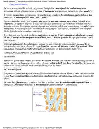 Matérias > Biologia > Citologia > Citoplasma > Composição Química e Bioquímica - Metabolismo

          Os tecidos secretores.
 Os tecidos secretores dos animais originam-se dos epitélios. Nos vegetais há também estruturas
 secretoras, embora apenas algumas sejam de origem epidermal, como por exemplo, os pêlos secretores.
 É comum nas plantas a ocorrência de várias estruturas secretoras localizadas em regiões internas das
 folhas ou em tecidos periféricos de caules e raízes.
 O termo secreção é usado para produtos que possuem uma determinada importância fisiológica no
 organismo. Já a palavra excreção é usada para designar a eliminação de resíduos do metabolismo. Nos
 animais, podemos dizer, então, que o produto de uma glândula sudorípara, o suor, é uma “excreção” e que
 as lágrimas, os sucos digestivos e os hormônios são secreções. Nos vegetais, no entanto, nem sempre é
 fácil a distinção entre secreções e excreções.
 É verdade que uma forma de as plantas neutralizarem o efeito de determinadas substâncias de excreção,
 tóxicas, é transformá-las em produtos insolúveis, como cristais e granulações, que permanecem inertes
 nos vacúolos.
 Certos produtos finais do metabolismo, solúveis ou não, podem ter importante papel de proteção de
 determinadas espécies de plantas. É o caso de resinas, taninos, alcalóides e cristais de oxalato de cálcio
 que tornam desagradável o sabor do vegetal, dificultando o seu consumo pelos herbívoros.
 Além dos pêlos, as estruturas secretoras mais comuns são:
 a) Nectários.
 Formações glandulares, abertas, geralmente associadas às flores, que elaboram uma solução açucarada, o
 néctar. As aves que buscam o néctar podem efetuar a polinização de tais flores (ornitofilia). No maracujá,
 os nectários são extraflorais, localizando-se nos pecíolos das folhas.
 b) Tubos laticíferos.
 Conjuntos de canais ramificados por onde circula uma secreção branco-leitosa, o látex. Em contato com
 o ar, o látex coagula rapidamente, facilitando o fechamento e a cicatrização de ferimentos no corpo da
 planta.
 Os tubos laticíferos ocorrem em várias famílias de plantas, como Euforbiáceas (Hevea brasiliensis =
 seringueira), Moráceas (figueiras) e Apocináceas (Nerium oleander = espirradeira).




file:///C|/html_10emtudo/Biologia/html_biologia_total.htm (173 of 472) [05/10/2001 21:56:16]
 