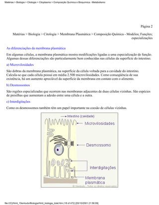 Matérias > Biologia > Citologia > Citoplasma > Composição Química e Bioquímica - Metabolismo




                                                                                                    Página 2

       Matérias > Biologia > Citologia > Membrana Plasmática > Composição Química - Modelos; Funções;
                                                                                      especializações


 As diferenciações da membrana plasmática
 Em algumas células, a membrana plasmática mostra modificações ligadas a uma especialização de função.
 Algumas dessas diferenciações são particularmente bem conhecidas nas células da superfície do intestino.
 a) Microvilosidades
 São dobras da membrana plasmática, na superfície da célula voltada para a cavidade do intestino.
 Calcula-se que cada célula possui em média 2.500 microvilosidades. Como conseqüência de sua
 existência, há um aumento apreciável da superfície da membrana em contato com o alimento.
 b) Desmossomos
 São regiões especializadas que ocorrem nas membranas adjacentes de duas células vizinhas. São espécies
 de presilhas que aumentam a adesão entre uma célula e a outra.
 c) Interdigitações
 Como os desmossomos também têm um papel importante na coesão de células vizinhas.




file:///C|/html_10emtudo/Biologia/html_biologia_total.htm (18 of 472) [05/10/2001 21:56:09]
 