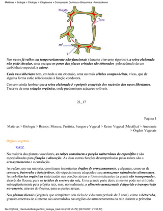 Matérias > Biologia > Citologia > Citoplasma > Composição Química e Bioquímica - Metabolismo




 Nos vasos já velhos ou temporariamente não-funcionais (durante o inverno rigoroso), a seiva elaborada
 não pode circular, uma vez que os poros das placas crivadas são obturados pelo acúmulo de um
 carboidrato especial, a calose.
 Cada vaso liberiano tem, em toda a sua extensão, uma ou mais células companheiras, vivas, que de
 alguma forma estão relacionadas à função condutora.
 Convém ainda lembrar que a seiva elaborada é o próprio conteúdo dos vacúolos dos vasos liberianos.
 Trata-se de uma solução orgânica, onde predominam açúcares solúveis.


                                                                    21_17



                                                                                                    Página 1

  Matérias > Biologia > Reinos: Monera, Protista, Fungos e Vegetal > Reino Vegetal (Metáfita) > Anatomia
                                                                                      > Órgãos Vegetais


 Órgãos vegetais.
          RAIZ.
 Na maioria das plantas vasculares, as raízes constituem a porção subterrânea do esporófito e são
 especializadas para fixação e absorção. As duas outras funções desempenhadas pelas raízes são o
 armazenamento e a condução.
 As raízes, em sua maioria, constituem importantes órgãos de armazenamento, e algumas, como as da
 cenoura, beterraba e batata-doce, são especialmente adaptadas para armazenar substâncias alimentares.
 As substâncias orgânicas sintetizadas nas porções aéreas e fotossintetizantes da planta são transportadas,
 através do floema, para os tecidos de reserva da raiz. Uma grande parte deste alimento pode ser utilizada
 subseqüentemente pela própria raiz, mas, normalmente, o alimento armazenado é digerido e transportado
 novamente, através do floema, para as partes aéreas.
 Nas plantas bienais (vegetais que completam seu ciclo de vida num período de 2 anos), como a beterraba,
 grandes reservas de alimento são acumuladas nas regiões de armazenamento da raiz durante o primeiro

file:///C|/html_10emtudo/Biologia/html_biologia_total.htm (182 of 472) [05/10/2001 21:56:17]
 