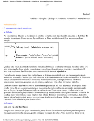 Matérias > Biologia > Citologia > Citoplasma > Composição Química e Bioquímica - Metabolismo

                                                                      3_6



                                                                                                         Página 1

                                            Matérias > Biologia > Citologia > Membrana Plasmática > Permeabilidade


 Permeabilidade
 O transporte através da membrana
 a) Difusão
 No fenômeno de difusão, as moléculas de soluto e solvente, num meio líquido, tendem a se distribuir de
 maneira homogênea. O movimento das moléculas se dá no sentido de equilibrar a concentração da
 solução.


  SOLUÇÃO            Solvente (água) + Soluto (sais, açúcares, etc.)



                     Concentrada= "muito"soluto e "pouco" solvente ().
                     Diluída= "pouco"soluto e "muito" solvente ().



 Quando uma célula é colocada num meio rico em determinado soluto (hipertônico), passará a ter no seu
 interior moléculas desse soluto, contanto que a membrana plasmática seja permeável à substância. O
 interior (citoplasma) da célula com menor quantidade de soluto é hipotônico.
 Normalmente, quanto menor for a partícula que se difunde, mais rápida será sua passagem através da
 membrana plasmática. Assim, água, sais minerais, açúcares (monossacarídeos), aminoácidos, se difundem
 através da membrana com relativa facilidade. Já macromoléculas, como proteínas ou amido não
 atravessam a membrana, podendo ser, no entanto, capturados pela célula por outros métodos.
 Um bom exemplo de difusão, através da membrana plasmática, é o caso da entrada de oxigênio numa
 célula. Como há um consumo constante de oxigênio pelas mitocôndrias na respiração, a concentração
 interna do gás é sempre baixa em relação ao meio externo. Existe então entre a célula e o meio um
 gradiente de concentração (diferença de concentração), e as moléculas de oxigênio tendem a se mover do
 local de maior concentração (lado externo) para o local de menor concentração (citoplasma). Por outro
 lado, o gás carbônico estará sempre em concentração alta no citoplasma. Isto fará com que ocorra difusão
 constante desta substância para fora da célula.
 b) Osmose
 Um caso especial de difusão.
 Imagine uma situação em que o tamanho dos poros de uma determinada membrana permita apenas a
 passagem das moléculas de água, porém impeça a passagem do soluto. Uma membrana deste tipo é


file:///C|/html_10emtudo/Biologia/html_biologia_total.htm (19 of 472) [05/10/2001 21:56:09]
 