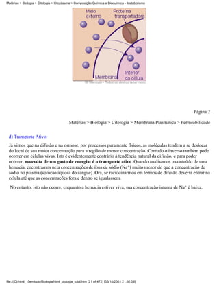 Matérias > Biologia > Citologia > Citoplasma > Composição Química e Bioquímica - Metabolismo




                                                                                                         Página 2

                                            Matérias > Biologia > Citologia > Membrana Plasmática > Permeabilidade


 d) Transporte Ativo
 Já vimos que na difusão e na osmose, por processos puramente físicos, as moléculas tendem a se deslocar
 do local de sua maior concentração para a região de menor concentração. Contudo o inverso também pode
 ocorrer em células vivas. Isto é evidentemente contrário à tendência natural da difusão, e para poder
 ocorrer, necessita de um gasto de energia: é o transporte ativo. Quando analisamos o conteúdo de uma
 hemácia, encontramos nela concentrações de íons de sódio (Na+) muito menor do que a concentração de
 sódio no plasma (solução aquosa do sangue). Ora, se raciocinarmos em termos de difusão deveria entrar na
 célula até que as concentrações fora e dentro se igualassem.
  No entanto, isto não ocorre, enquanto a hemácia estiver viva, sua concentração interna de Na+ é baixa.




file:///C|/html_10emtudo/Biologia/html_biologia_total.htm (21 of 472) [05/10/2001 21:56:09]
 