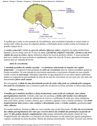 Matérias > Biologia > Citologia > Citoplasma > Composição Química e Bioquímica - Metabolismo




 À medida que o caule ou raiz aumenta de circunferência, uma considerável pressão se exerce sobre os
 tecidos mais velhos da casca. Em algumas plantas, a eliminação destes tecidos resulta na formação de
 grandes espaços de ar.
 A cortiça comercial é obtida da casca do sobreiro (Quercus suber), originário da região mediterrânea.
 Quando a árvore atinge cerca de 20 anos de idade, a periderme original é removida, e forma-se um novo
 câmbio da casca no córtex, alguns milímetros abaixo do local do primeiro câmbio. A casca produzida
 pelo novo câmbio da casca acumula-se rapidamente; depois de cerca de 10 anos, apresenta-se bastante
 espessa para ser separada da árvore.
          Anéis de crescimento.
 A atividade periódica do câmbio vascular – um fenômeno relacionado às estações nas regiões
 temperadas – é responsável pela produção de anéis de crescimento tanto no xilema secundário quanto no
 floema secundário. Se uma camada de crescimento representa o crescimento efetuado em uma estação,
 recebe o nome de anel anual. Alterações repentinas na água disponível ou em outros fatores ambientais
 podem ser responsáveis pela produção de mais de um anel de crescimento em um certo ano; tais anéis são
 denominados falsos anéis anuais.
 Por conseguinte, a idade de uma determinada porção do caule velho pode ser estimada pela contagem
 dos anéis de crescimento, mas a estimativa pode não ser precisa se forem incluídos os falsos anéis anuais.
          Alburno e cerne.
 À medida que a madeira envelhece e deixa de funcionar como tecido de condução, suas células
 parenquimatosas morrem. Contudo, antes que isto aconteça, o lenho sofre muitas vezes alterações
 visíveis, que envolvem a perda de substâncias de reserva e a infiltração do lenho por várias substâncias
 (tais como óleos, gomas, resinas e tanino), que o colorem e algumas vezes o tornam aromático. Este lenho
 freqüentemente mais escuro e não condutor é denominado cerne, e o lenho condutor, geralmente mais
 claro, alburno.
 Em muitas madeiras, formam-se tilos nos vasos quando estes já não funcionam. Os tilos são excrescências
 das células parenquimatosas dos raios que crescem através da cavidade das pontuações na parede do
 vaso. Os tilos podem obstruir completamente a luz (espaço delimitado pela parede celular) do vaso.
 Freqüentemente são induzidos a se formarem de modo prematuro ou não natural por agentes patogênicos
 vegetais, resultando na morte da planta. Muitas das doenças denominadas “murchas” exercem seus efeitos

file:///C|/html_10emtudo/Biologia/html_biologia_total.htm (216 of 472) [05/10/2001 21:56:19]
 