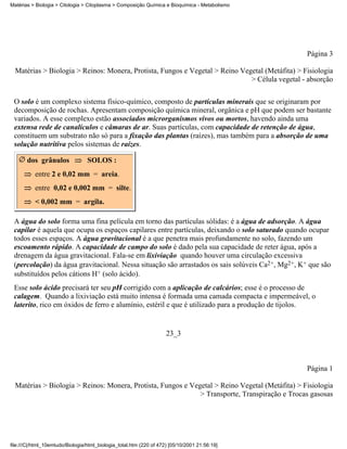 Matérias > Biologia > Citologia > Citoplasma > Composição Química e Bioquímica - Metabolismo




                                                                                                  Página 3

  Matérias > Biologia > Reinos: Monera, Protista, Fungos e Vegetal > Reino Vegetal (Metáfita) > Fisiologia
                                                                              > Célula vegetal - absorção


 O solo é um complexo sistema físico-químico, composto de partículas minerais que se originaram por
 decomposição de rochas. Apresentam composição química mineral, orgânica e pH que podem ser bastante
 variados. A esse complexo estão associados microrganismos vivos ou mortos, havendo ainda uma
 extensa rede de canalículos e câmaras de ar. Suas partículas, com capacidade de retenção de água,
 constituem um substrato não só para a fixação das plantas (raízes), mas também para a absorção de uma
 solução nutritiva pelos sistemas de raízes.

       dos grânulos               SOLOS :
           entre 2 e 0,02 mm = areia.
           entre 0,02 e 0,002 mm = silte.
           < 0,002 mm = argila.

 A água do solo forma uma fina película em torno das partículas sólidas: é a água de adsorção. A água
 capilar é aquela que ocupa os espaços capilares entre partículas, deixando o solo saturado quando ocupar
 todos esses espaços. A água gravitacional é a que penetra mais profundamente no solo, fazendo um
 escoamento rápido. A capacidade de campo do solo é dado pela sua capacidade de reter água, após a
 drenagem da água gravitacional. Fala-se em lixiviação quando houver uma circulação excessiva
 (percolação) da água gravitacional. Nessa situação são arrastados os sais solúveis Ca2+, Mg2+, K+ que são
 substituídos pelos cátions H+ (solo ácido).
 Esse solo ácido precisará ter seu pH corrigido com a aplicação de calcários; esse é o processo de
 calagem. Quando a lixiviação está muito intensa é formada uma camada compacta e impermeável, o
 laterito, rico em óxidos de ferro e alumínio, estéril e que é utilizado para a produção de tijolos.


                                                                     23_3



                                                                                                  Página 1

  Matérias > Biologia > Reinos: Monera, Protista, Fungos e Vegetal > Reino Vegetal (Metáfita) > Fisiologia
                                                              > Transporte, Transpiração e Trocas gasosas




file:///C|/html_10emtudo/Biologia/html_biologia_total.htm (220 of 472) [05/10/2001 21:56:19]
 