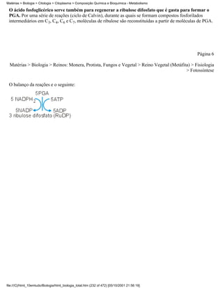 Matérias > Biologia > Citologia > Citoplasma > Composição Química e Bioquímica - Metabolismo

 O ácido fosfoglicérico serve também para regenerar a ribulose difosfato que é gasta para formar o
 PGA. Por uma série de reações (ciclo de Calvin), durante as quais se formam compostos fosforilados
 intermediários em C3, C4, C6 e C7, moléculas de ribulose são reconstituídas a partir de moléculas de PGA.




                                                                                                  Página 6

  Matérias > Biologia > Reinos: Monera, Protista, Fungos e Vegetal > Reino Vegetal (Metáfita) > Fisiologia
                                                                                           > Fotossíntese


 O balanço da reações e o seguinte:




file:///C|/html_10emtudo/Biologia/html_biologia_total.htm (232 of 472) [05/10/2001 21:56:19]
 