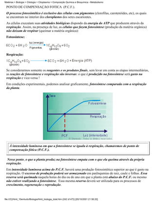 Matérias > Biologia > Citologia > Citoplasma > Composição Química e Bioquímica - Metabolismo

 PONTO DE COMPENSAÇÃO FÓTICA (P.C.F.).
 O processo fotossintético é exclusivo das células com pigmentos (clorofilas, carotenóides, etc), os quais
 se encontram no interior dos cloroplastos dos seres eucariontes.
 As células executam suas atividades biológicas dispondo da energia do ATP que produzem através da
 respiração. Assim, na presença de luz, as células que fazem fotossíntese (produção da matéria orgânica)
 não deixam de respirar (queimar a matéria orgânica):
 Fotossíntese:




 Respiração:



 Se considerarmos somente os reagentes e os produtos finais, sem levar em conta as etapas intermediárias,
 as reações de fotossíntese e respiração são inversas: o que é produzido na fotossíntese será gasto na
 respiração e vice-versa !
 Em condições experimentais, podemos analisar graficamente, fotossíntese comparada com a respiração
 da planta.




    À intensidade luminosa em que a fotossíntese se iguala à respiração, chamaremos de ponto de
    compensação fótica (P.C.F.).

  Nesse ponto, o que a planta produz na fotossíntese empata com o que ela queima através da própria
 respiração.
 Em intensidade luminosa acima do P.C.F. haverá uma produção fotossintética superior ao que é gasto na
 respiração. O excesso de produção poderá ser armazenado em parênqumias de raiz, caule e folhas. Essa
 reserva será queimada naquela horas do dia ou do ano em que a planta está abaixo do P.C.F. ou mesmo
 não estiver realizando a fotossíntese. Essa mesma reserva deverá ser utilizada para os processos de
 crescimento, regeneração e reprodução.



file:///C|/html_10emtudo/Biologia/html_biologia_total.htm (242 of 472) [05/10/2001 21:56:20]
 