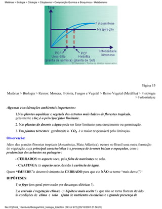 Matérias > Biologia > Citologia > Citoplasma > Composição Química e Bioquímica - Metabolismo




                                                                                                      Página 13

  Matérias > Biologia > Reinos: Monera, Protista, Fungos e Vegetal > Reino Vegetal (Metáfita) > Fisiologia
                                                                                           > Fotossíntese


 Algumas considerações ambientais importantes:
          1.Nas plantas aquáticas e vegetais dos extratos mais baixos de florestas tropicais,
          geralmente a luz é o principal fator limitante.
          2. Nas plantas do deserto a água pode ser fator limitante para crescimento ou germinação.
          3. Em plantas terrestres geralmente o CO2 é o maior responsável pela limitação.

 Observação:
 Além das grandes florestas tropicais (Amazônica, Mata Atlântica), ocorre no Brasil uma outra formação
 de vegetação, cuja principal característica é a presença de árvores baixas e espaçadas, com o
 predomínio dos arbustos na paisagem:
         - CERRADOS                aspecto seco, pela falta de nutrientes no solo.
          - CAATINGA               aspecto seco, devido à carência de água.
 Quem “IMPEDE”o desenvolvimento do CERRADO para que ele NÃO se torne “mais denso”?!
 HIPÓTESES:
          1) o fogo (em geral provocado por descargas elétricas !).
          2)o cerrado é vegetação clímax (= hipótese mais aceita !), que não se torna floresta devido
          às condições de clima e solo (falta de nutrientes essenciais e a grande presença de


file:///C|/html_10emtudo/Biologia/html_biologia_total.htm (243 of 472) [05/10/2001 21:56:20]
 