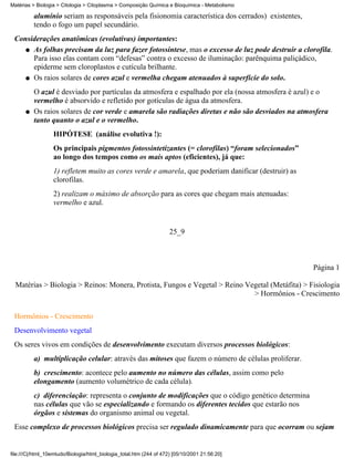 Matérias > Biologia > Citologia > Citoplasma > Composição Química e Bioquímica - Metabolismo

          alumínio seriam as responsáveis pela fisionomia característica dos cerrados) existentes,
          tendo o fogo um papel secundário.
 Considerações anatômicas (evolutivas) importantes:
    q As folhas precisam da luz para fazer fotossíntese, mas o excesso de luz pode destruir a clorofila.
      Para isso elas contam com “defesas” contra o excesso de iluminação: parênquima paliçádico,
      epiderme sem cloroplastos e cutícula brilhante.
    q Os raios solares de cores azul e vermelha chegam atenuados à superfície do solo.

          O azul é desviado por partículas da atmosfera e espalhado por ela (nossa atmosfera é azul) e o
          vermelho é absorvido e refletido por gotículas de água da atmosfera.
      q   Os raios solares de cor verde e amarela são radiações diretas e não são desviados na atmosfera
          tanto quanto o azul e o vermelho.
                  HIPÓTESE (análise evolutiva !):
                  Os principais pigmentos fotossintetizantes (= clorofilas) “foram selecionados”
                  ao longo dos tempos como os mais aptos (eficientes), já que:
                  1) refletem muito as cores verde e amarela, que poderiam danificar (destruir) as
                  clorofilas.
                  2) realizam o máximo de absorção para as cores que chegam mais atenuadas:
                  vermelho e azul.


                                                                     25_9



                                                                                                     Página 1

  Matérias > Biologia > Reinos: Monera, Protista, Fungos e Vegetal > Reino Vegetal (Metáfita) > Fisiologia
                                                                             > Hormônios - Crescimento


 Hormônios - Crescimento
 Desenvolvimento vegetal
 Os seres vivos em condições de desenvolvimento executam diversos processos biológicos:
          a) multiplicação celular: através das mitoses que fazem o número de células proliferar.
          b) crescimento: acontece pelo aumento no número das células, assim como pelo
          elongamento (aumento volumétrico de cada célula).
          c) diferenciação: representa o conjunto de modificações que o código genético determina
          nas células que vão se especializando e formando os diferentes tecidos que estarão nos
          órgãos e sistemas do organismo animal ou vegetal.
 Esse complexo de processos biológicos precisa ser regulado dinamicamente para que ocorram ou sejam


file:///C|/html_10emtudo/Biologia/html_biologia_total.htm (244 of 472) [05/10/2001 21:56:20]
 