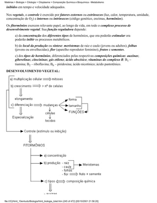 Matérias > Biologia > Citologia > Citoplasma > Composição Química e Bioquímica - Metabolismo

 inibidos em tempo e velocidade adequados.

 Nos vegetais, o controle é exercido por fatores externos ou extrínsecos (luz, calor, temperatura, umidade,
 concentração de O2) e internos ou intrínsecos (código genético, enzimas, hormônios).

 Os fitormônios exercem relevante papel, ao longo da vida, em todo o complexo processo de
 desenvolvimento vegetal. Sua função reguladora depende:
          a) da concentração dos diferentes tipos de hormônios, que ora poderão estimular ora
          poderão inibir os processos metabólicos.
          b) do local da produção ou síntese: meristemas de raiz e caule (jovens ou adultos); folhas
          (jovens ou envelhecidas); flor (aparelho reprodutor feminino); frutos e sementes.
          c) dos tipos de hormônios, diferenciados pelas respectivas composições químicas: auxinas;
          giberelinas; citocininas; gás etileno; ácido abscísico; vitaminas do complexo B: B1 –
          tiamina; B2 – riboflavina; B6 – piridoxina; ácido nicotínico; ácido pantotênico.

 DESENVOLVIMENTO VEGETAL:




file:///C|/html_10emtudo/Biologia/html_biologia_total.htm (245 of 472) [05/10/2001 21:56:20]
 