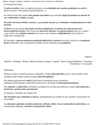 Matérias > Biologia > Citologia > Citoplasma > Composição Química e Bioquímica - Metabolismo

 e) Formação de frutos.
 Os grãos de pólen, sobre o estigma do gineceu, são estimulados por auxinas produzidas no ovário a
 desenvolverem o tubo polínico (quimiotropismo +).

 No interior deste tubo estarão dois gametas masculinos que realizarão dupla fecundação no interior do
 saco embrionário contido no óvulo.

 Do óvulo será desenvolvida a semente, a qual produz auxinas que estimulam a transformação do ovário
 em fruto.
 Há flores em que mesmo não tendo ocorrido a polinização, as auxinas do ovário promovem o
 desenvolvimento do fruto. Estes frutos que não terão sementes são partenocárpicos (parteno, virgem;
 carpo, fruto). Em condições naturais isso ocorre com a banana e artificialmente é provocado no
 limão-taiti e laranja-baía.

 No morango, a partenocarpia provocada pela aplicação de auxinas desenvolve inclusive o receptáculo
 floral, juntamente com os pequeninos frutinhos secos, formando um pseudofruto.




                                                                                                 Página 7

  Matérias > Biologia > Reinos: Monera, Protista, Fungos e Vegetal > Reino Vegetal (Metáfita) > Fisiologia
                                                                             > Hormônios - Crescimento


 Giberelinas.
 Dentre as muitas variações químicas conhecidas, o GA3 (ácido giberélico A3) é o mais comum e mais
 estudado, sendo obtido a partir do fungo Giberella fujikuroi.
 Nas plantas geneticamente anãs há deficiência na produção desses hormônios.
 Aplicadas artificialmente as giberelinas promovem a formação de frutos partenocárpicos.
 Nas sementes, as giberelinas estimulam a produção de enzimas que quebram o amido, interrompendo a
 dormência e promovendo a germinação.
 Citocininas e vitaminas do complexo B.
 São hormônios que estimulam as mitoses, principalmente em células de raiz, fazendo o crescimento ser
 mais rápido.

 As citocininas aplicadas sozinhas promovem a divisão celular. Quando misturadas às giberelinas, em
 concentração adequada, orientam o elongamento celular.




file:///C|/html_10emtudo/Biologia/html_biologia_total.htm (251 of 472) [05/10/2001 21:56:20]
 