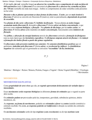 Matérias > Biologia > Citologia > Citoplasma > Composição Química e Bioquímica - Metabolismo

 F (do inglês, far red, vermelho longo) ao absorver luz vermelha com o comprimento de onda na faixa de
 660 nanometros (nm). O fitocromo F se converterá em fitocromo R ao absorver luz vermelha na faixa
 dos 730 nm (vermelho de onda mais longa). Ambos os comprimentos de onda vermelhos estão presentes
 na luz solar.
 Durante o dia as plantas apresentam as duas formas de fitocromos. À noite, por ser mais instável o
 fitocromo F (ativo) se converte em fitocromo R (inativo), total ou parcialmente, dependendo do período
 de escuridão.
 Nas plantas de dia curto o fitocromo F é inibidor da floração. Nessas plantas as noites longas
 acumulam muito fitocromo R, deixando o fitocromo F (forma ativa) em baixa concentração, o que
 provoca como resposta biológica, a floração . Nas plantas de dia longo, por ter noites curtas, os
 fitocromos F (forma ativa) serão mantidos em maior concentração, funcionando como indutores da
 floração.
 Nas folhas, a absorção da energia luminosa através dos fitocromos estimula a formação de florígenos
 (um ou mais tipos) que são hormônios específicos. Os florígenos migram através do floema e vão induzir
 a formação dos botões florais a partir das gemas vegetativas.
 Os fitocromos estão presentes também nas sementes. Há sementes fotoblásticas positivas que só
 germinam, induzidas pelo fitocromo F (forma ativa), se receberem luz (alface). As fotoblásticas
 negativas são sementes que só germinarão se estiverem “escondidas” da luz (melancia).


                                                                     27_3



                                                                                                   Página 1

  Matérias > Biologia > Reinos: Monera, Protista, Fungos e Vegetal > Reino Vegetal (Metáfita) > Fisiologia
                                                                                           > Movimentos

 MOVIMENTOS
 MOVIMENTOS NAS PLANTAS
 Como propriedade de seres vivos que são, os vegetais apresentam deslocamentos de variados tipos e
 intensidades.
 Esses movimentos serão respostas biológicas às diferentes formas de estímulos que o vegetal ou parte
 dele recebe.
 Os estímulos podem ser provocados pela luz, temperatura, gravidade, substâncias químicas, abalos
 mecânicos, etc.
 As respostas, na forma de movimentos, poderão ser orientadas a favor ou contra (sentido contrário) o
 estímulo recebido. Ou ainda, as respostas poderão ser indiferentes à direção ou sentido dos estímulos
 recebidos.
 Os movimentos orientados serão do tipo tropismo (com crescimento) ou do tipo tactismo (sem


file:///C|/html_10emtudo/Biologia/html_biologia_total.htm (258 of 472) [05/10/2001 21:56:21]
 