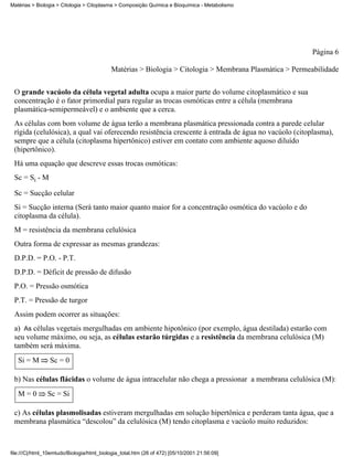 Matérias > Biologia > Citologia > Citoplasma > Composição Química e Bioquímica - Metabolismo




                                                                                                         Página 6

                                            Matérias > Biologia > Citologia > Membrana Plasmática > Permeabilidade


 O grande vacúolo da célula vegetal adulta ocupa a maior parte do volume citoplasmático e sua
 concentração é o fator primordial para regular as trocas osmóticas entre a célula (membrana
 plasmática-semipermeável) e o ambiente que a cerca.
 As células com bom volume de água terão a membrana plasmática pressionada contra a parede celular
 rígida (celulósica), a qual vai oferecendo resistência crescente à entrada de água no vacúolo (citoplasma),
 sempre que a célula (citoplasma hipertônico) estiver em contato com ambiente aquoso diluído
 (hipertônico).
 Há uma equação que descreve essas trocas osmóticas:
 Sc = Si - M

 Sc = Sucção celular
 Si = Sucção interna (Será tanto maior quanto maior for a concentração osmótica do vacúolo e do
 citoplasma da célula).
 M = resistência da membrana celulósica
 Outra forma de expressar as mesmas grandezas:
 D.P.D. = P.O. - P.T.
 D.P.D. = Déficit de pressão de difusão
 P.O. = Pressão osmótica
 P.T. = Pressão de turgor
 Assim podem ocorrer as situações:
 a) As células vegetais mergulhadas em ambiente hipotônico (por exemplo, água destilada) estarão com
 seu volume máximo, ou seja, as células estarão túrgidas e a resistência da membrana celulósica (M)
 também será máxima.
   Si = M        Sc = 0

 b) Nas células flácidas o volume de água intracelular não chega a pressionar a membrana celulósica (M):
   M=0          Sc = Si

 c) As células plasmolisadas estiveram mergulhadas em solução hipertônica e perderam tanta água, que a
 membrana plasmática “descolou” da celulósica (M) tendo citoplasma e vacúolo muito reduzidos:



file:///C|/html_10emtudo/Biologia/html_biologia_total.htm (26 of 472) [05/10/2001 21:56:09]
 
