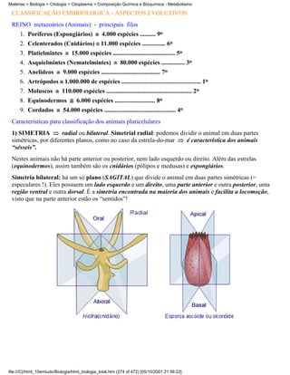 Matérias > Biologia > Citologia > Citoplasma > Composição Química e Bioquímica - Metabolismo

 CLASSIFICAÇÃO EMBRIOLÓGICA - ASPECTOS EVOLUTIVOS
 REINO metazoários (Animais): - principais filos
      1. Poríferos (Espongiários)                4.000 espécies .......... 9o
      2. Celenterados (Cnidários) 11.000 espécies ............... 6o
      3. Platielmintes           15.000 espécies ........................................ 5o
      4. Asquielmintes (Nematelmintes)                     80.000 espécies ............... 3o
      5. Anelídeos          9.000 espécies ...................................... 7o
      6. Artrópodos 1.000.000 de espécies ................................................... 1o
      7. Moluscos           110.000 espécies ....................................................... 2o
      8. Equinodermos               6.000 espécies .......................... 8o
      9. Cordados           54.000 espécies .............................................. 4o
 Características para classificação dos animais pluricelulares
 1) SIMETRIA          radial ou bilateral. Simetrial radial: podemos dividir o animal em duas partes
 simétricas, por diferentes planos, como no caso da estrela-do-mar      é característica dos animais
 “sésseis”.
 Nestes animais não há parte anterior ou posterior, nem lado esquerdo ou direito. Além das estrelas
 (equinodermos), assim também são os cnidários (pólipos e medusas) e espongiários.
 Simetria bilateral: há um só plano (SAGITAL) que divide o animal em duas partes simétricas (=
 especulares !). Eles possuem um lado esquerdo e um direito, uma parte anterior e outra posterior, uma
 região ventral e outra dorsal. É a simetria encontrada na maioria dos animais e facilita a locomoção,
 visto que na parte anterior estão os “sentidos”!




file:///C|/html_10emtudo/Biologia/html_biologia_total.htm (274 of 472) [05/10/2001 21:56:22]
 
