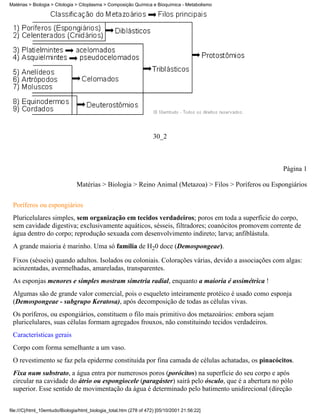Matérias > Biologia > Citologia > Citoplasma > Composição Química e Bioquímica - Metabolismo




                                                                     30_2



                                                                                                       Página 1

                                Matérias > Biologia > Reino Animal (Metazoa) > Filos > Poríferos ou Espongiários


 Poríferos ou espongiários
 Pluricelulares simples, sem organização em tecidos verdadeiros; poros em toda a superfície do corpo,
 sem cavidade digestiva; exclusivamente aquáticos, sésseis, filtradores; coanócitos promovem corrente de
 água dentro do corpo; reprodução sexuada com desenvolvimento indireto; larva; anfiblástula.
 A grande maioria é marinho. Uma só família de H20 doce (Demospongeae).

 Fixos (sésseis) quando adultos. Isolados ou coloniais. Colorações várias, devido a associações com algas:
 acinzentadas, avermelhadas, amareladas, transparentes.
 As esponjas menores e simples mostram simetria radial, enquanto a maioria é assimétrica !
 Algumas são de grande valor comercial, pois o esqueleto inteiramente protéico é usado como esponja
 (Demospongeae - subgrupo Keratosa), após decomposição de todas as células vivas.
 Os poríferos, ou espongiários, constituem o filo mais primitivo dos metazoários: embora sejam
 pluricelulares, suas células formam agregados frouxos, não constituindo tecidos verdadeiros.
 Características gerais
 Corpo com forma semelhante a um vaso.
 O revestimento se faz pela epiderme constituída por fina camada de células achatadas, os pinacócitos.
 Fixa num substrato, a água entra por numerosos poros (porócitos) na superfície do seu corpo e após
 circular na cavidade do átrio ou espongiocele (paragáster) sairá pelo ósculo, que é a abertura no pólo
 superior. Esse sentido de movimentação da água é determinado pelo batimento unidirecional (direção


file:///C|/html_10emtudo/Biologia/html_biologia_total.htm (278 of 472) [05/10/2001 21:56:22]
 