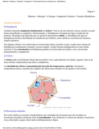 Matérias > Biologia > Citologia > Citoplasma > Composição Química e Bioquímica - Metabolismo




                                                                                                         Página 1

                                       Matérias > Biologia > Citologia > Orgânulos Celulares > Funções Metabólicas


 Funções metabólicas
 O Hialoplasma
 Também chamado citoplasma fundamental ou ciclosol. Trata-se de um material viscoso, amorfo, no qual
 ficam mergulhados os orgânulos. Quimicamente, o hialoplasma é formado por água e moléculas de
 proteína, formando uma dispersão que os químicos denominam colóide. A abundância de água no
 hialoplasma facilita a distribuição de substâncias por difusão, como também a ocorrência de inúmeras
 reações químicas.
 Em algumas células vivas observadas ao microscópio óptico, percebe-se que a região mais externa do
 hialoplasma (ectoplasma) é bastante viscosa (citogel). A parte interna (endoplasma) já é mais fluida
 (citosol). Certos movimentos do hialoplasma podem ser observados em células vivas, envolvendo
 principalmente o endoplasma:
 a) Ciclose
 A ciclose pode ser facilmente observada em células vivas, especialmente em células vegetais; trata-se de
 uma corrente citoplasmática que afeta o endoplasma.
 A velocidade da ciclose é aumentada pela elevação da temperatura e pela luz. Anestésico,
 temperaturas baixas e ausência de oxigênio são fatores que retardam ou até anulam o movimento.




 b) Movimento amebóide
 Em certas células as correntes citoplasmáticas são orientadas de tal maneira que elas resultam na
 locomoção da própria célula por meio de pseudópodos. Esse fenômeno é comum em amebas e leucócitos.
 Leia a descrição a seguir, observando simultaneamente a figura.


file:///C|/html_10emtudo/Biologia/html_biologia_total.htm (28 of 472) [05/10/2001 21:56:09]
 