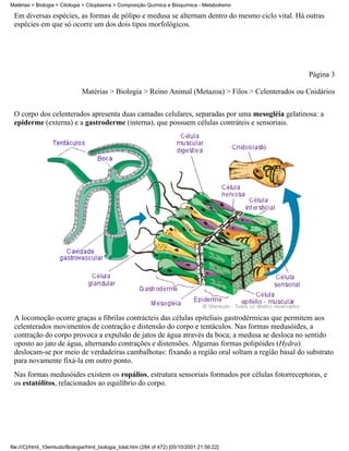 Matérias > Biologia > Citologia > Citoplasma > Composição Química e Bioquímica - Metabolismo

 Em diversas espécies, as formas de pólipo e medusa se alternam dentro do mesmo ciclo vital. Há outras
 espécies em que só ocorre um dos dois tipos morfológicos.




                                                                                                      Página 3

                               Matérias > Biologia > Reino Animal (Metazoa) > Filos > Celenterados ou Cnidários


 O corpo dos celenterados apresenta duas camadas celulares, separadas por uma mesogléia gelatinosa: a
 epiderme (externa) e a gastroderme (interna), que possuem células contráteis e sensoriais.




 A locomoção ocorre graças a fibrilas contrácteis das células epiteliais gastrodérmicas que permitem aos
 celenterados movimentos de contração e distensão do corpo e tentáculos. Nas formas medusóides, a
 contração do corpo provoca a expulsão de jatos de água através da boca; a medusa se desloca no sentido
 oposto ao jato de água, alternando contrações e distensões. Algumas formas polipóides (Hydra)
 deslocam-se por meio de verdadeiras cambalhotas: fixando a região oral soltam a região basal do substrato
 para novamente fixá-la em outro ponto.
 Nas formas medusóides existem os ropálios, estrutura sensoriais formados por células fotorreceptoras, e
 os estatólitos, relacionados ao equilíbrio do corpo.




file:///C|/html_10emtudo/Biologia/html_biologia_total.htm (284 of 472) [05/10/2001 21:56:22]
 