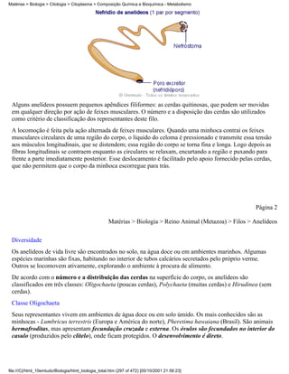 Matérias > Biologia > Citologia > Citoplasma > Composição Química e Bioquímica - Metabolismo




 Alguns anelídeos possuem pequenos apêndices filiformes: as cerdas quitinosas, que podem ser movidas
 em qualquer direção por ação de feixes musculares. O número e a disposição das cerdas são utilizados
 como critério de classificação dos representantes deste filo.
 A locomoção é feita pela ação alternada de feixes musculares. Quando uma minhoca contrai os feixes
 musculares circulares de uma região do corpo, o líquido do celoma é pressionado e transmite essa tensão
 aos músculos longitudinais, que se distendem; essa região do corpo se torna fina e longa. Logo depois as
 fibras longitudinais se contraem enquanto as circulares se relaxam, encurtando a região e puxando para
 frente a parte imediatamente posterior. Esse deslocamento é facilitado pelo apoio fornecido pelas cerdas,
 que não permitem que o corpo da minhoca escorregue para trás.




                                                                                                            Página 2

                                                     Matérias > Biologia > Reino Animal (Metazoa) > Filos > Anelídeos


 Diversidade
 Os anelídeos de vida livre são encontrados no solo, na água doce ou em ambientes marinhos. Algumas
 espécies marinhas são fixas, habitando no interior de tubos calcários secretados pelo próprio verme.
 Outros se locomovem ativamente, explorando o ambiente à procura de alimento.
 De acordo com o número e a distribuição das cerdas na superfície do corpo, os anelídeos são
 classificados em três classes: Oligochaeta (poucas cerdas), Polychaeta (muitas cerdas) e Hirudinea (sem
 cerdas).
 Classe Oligochaeta
 Seus representantes vivem em ambientes de água doce ou em solo úmido. Os mais conhecidos são as
 minhocas - Lumbricus terrestris (Europa e América do norte), Pheretima hawaiana (Brasil). São animais
 hermafroditas, mas apresentam fecundação cruzada e externa. Os óvulos são fecundados no interior do
 casulo (produzidos pelo clitelo), onde ficam protegidos. O desenvolvimento é direto.




file:///C|/html_10emtudo/Biologia/html_biologia_total.htm (297 of 472) [05/10/2001 21:56:23]
 
