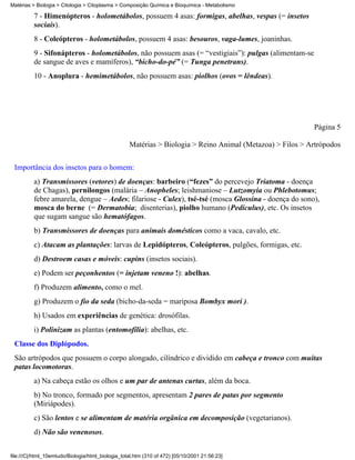 Matérias > Biologia > Citologia > Citoplasma > Composição Química e Bioquímica - Metabolismo

          7 - Himenópteros - holometábolos, possuem 4 asas: formigas, abelhas, vespas (= insetos
          sociais).
          8 - Coleópteros - holometábolos, possuem 4 asas: besouros, vaga-lumes, joaninhas.
          9 - Sifonápteros - holometábolos, não possuem asas (= “vestigiais”): pulgas (alimentam-se
          de sangue de aves e mamíferos), “bicho-do-pé” (= Tunga penetrans).
          10 - Anoplura - hemimetábolos, não possuem asas: piolhos (ovos = lêndeas).




                                                                                                           Página 5

                                                   Matérias > Biologia > Reino Animal (Metazoa) > Filos > Artrópodos


 Importância dos insetos para o homem:
          a) Transmissores (vetores) de doenças: barbeiro (“fezes” do percevejo Triatoma - doença
          de Chagas), pernilongos (malária – Anopheles; leishmaniose – Lutzomyia ou Phlebotomus;
          febre amarela, dengue – Aedes; filariose - Culex), tsé-tsé (mosca Glossina - doença do sono),
          mosca do berne (= Dermatobia; disenterias), piolho humano (Pediculus), etc. Os insetos
          que sugam sangue são hematófagos.
          b) Transmissores de doenças para animais domésticos como a vaca, cavalo, etc.
          c) Atacam as plantações: larvas de Lepidópteros, Coleópteros, pulgões, formigas, etc.
          d) Destroem casas e móveis: cupins (insetos sociais).
          e) Podem ser peçonhentos (= injetam veneno !): abelhas.
          f) Produzem alimento, como o mel.
          g) Produzem o fio da seda (bicho-da-seda = mariposa Bombyx mori ).
          h) Usados em experiências de genética: drosófilas.
          i) Polinizam as plantas (entomofilia): abelhas, etc.
 Classe dos Diplópodos.
 São artrópodos que possuem o corpo alongado, cilíndrico e dividido em cabeça e tronco com muitas
 patas locomotoras.
          a) Na cabeça estão os olhos e um par de antenas curtas, além da boca.
          b) No tronco, formado por segmentos, apresentam 2 pares de patas por segmento
          (Miriápodes).
          c) São lentos e se alimentam de matéria orgânica em decomposição (vegetarianos).
          d) Não são venenosos.


file:///C|/html_10emtudo/Biologia/html_biologia_total.htm (310 of 472) [05/10/2001 21:56:23]
 