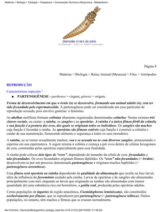 Matérias > Biologia > Citologia > Citoplasma > Composição Química e Bioquímica - Metabolismo




                                                                                                           Página 8

                                                   Matérias > Biologia > Reino Animal (Metazoa) > Filos > Artrópodos


 REPRODUÇÃO
 Características especiais !
    q   PARTENOGÊNESE:- parthenos = virgem; gênesis = origem.
 Forma de desenvolvimento em que o óvulo (n) se desenvolve, formando um animal adulto (n), sem ter
 sido fecundado pelo espermatozóide. A partenogênese pode ser considerada um caso particular de
 reprodução sexuada, pois envolve gametas: o feminino.
 As abelhas melíferas formam colônias altamente organizadas denominadas colméias. Nestas existem três
 classes sociais, ou castas: a rainha, os zangões e as operárias. A rainha é a única fêmea fértil da colméia
 e sua função é a postura dos ovos, dos quais se originam todos os indivíduos. Os zangões são machos
 cuja função é fecundar a rainha. As operárias são fêmeas estéreis cuja função é construir a colméia e
 cuidar de sua manutenção, fornecendo alimento e segurança a todos os seus moradores.
 A rainha, ao se tornar sexualmente madura, voa e se acasala no ar com diversos zangões, armazenando o
 esperma em sua espermateca. A seguir retorna à colônia e começa a pôr ovos dentro de células hexagonais
 de cera, construídas pelas operárias especialmente para essa finalidade.
 A rainha pode colocar dois tipos de “ovos”, dependendo do tamanho da célula de cera: fecundados e
 não-fecundados. Os ovos fecundados originam fêmeas diplóides. Os “ovos” não-fecundados (= óvulos)
 desenvolvem-se por um processo denominado partenogênese e originam machos haplóides (=
 partenogênese arrenótoca).
 Uma fêmea será operária ou rainha dependendo da qualidade da alimentação que recebe na fase larval,
 além da influência do ferormônio exalado pela rainha. Larvas de operárias e de zangões são alimentadas
 principalmente com mel, enquanto as larvas que originarão as rainhas são alimentadas com (maior
 quantidade de) uma substância rica em hormônios, a geléia real, produzida pelas operárias adultas.
 Certas populações de lagartos da região amazônica, Cnemidophorus leminiscatus, são constituídos
 exclusivamente por fêmeas, que se reproduzem por partenogênese (= partenogênese telítoca). Outras
 populações, no entanto, têm machos e fêmeas que se cruzam normalmente.

file:///C|/html_10emtudo/Biologia/html_biologia_total.htm (318 of 472) [05/10/2001 21:56:24]
 