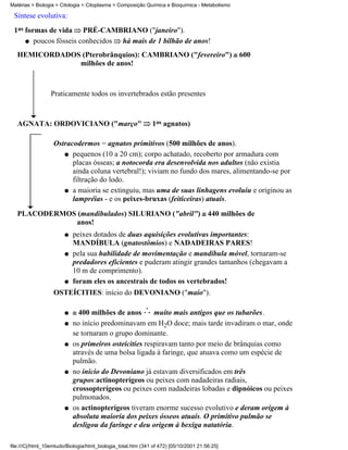 Matérias > Biologia > Citologia > Citoplasma > Composição Química e Bioquímica - Metabolismo

 Síntese evolutiva:
 1as formas de vida PRÉ-CAMBRIANO ("janeiro").
     q poucos fósseis conhecidos há mais de 1 bilhão de anos!
   HEMICORDADOS (Pterobrânquios): CAMBRIANO ("fevereiro")                                       600
               milhões de anos!



                 Praticamente todos os invertebrados estão presentes



   AGNATA: ORDOVICIANO ("março"                               1os agnatos)

                   Ostracodermos = agnatos primitivos (500 milhões de anos).
                      q pequenos (10 a 20 cm); corpo achatado, recoberto por armadura com
                         placas ósseas; a notocorda era desenvolvida nos adultos (não existia
                         ainda coluna vertebral!); viviam no fundo dos mares, alimentando-se por
                         filtração do lodo.
                      q a maioria se extinguiu, mas uma de suas linhagens evoluiu e originou as
                         lampréias - e os peixes-bruxas (feiticeiras) atuais.
   PLACODERMOS (mandibulados) SILURIANO ("abril")                                      440 milhões de
              anos!
                        q   peixes dotados de duas aquisições evolutivas importantes:
                            MANDÍBULA (gnatostômios) e NADADEIRAS PARES!
                        q   pela sua habilidade de movimentação e mandíbula móvel, tornaram-se
                            predadores eficientes e puderam atingir grandes tamanhos (chegavam a
                            10 m de comprimento).
                        q   foram eles os ancestrais de todos os vertebrados!
                   OSTEÍCITIES: início do DEVONIANO ("maio").

                        q     400 milhões de anos       muito mais antigos que os tubarões.
                        q   no início predominavam em H2O doce; mais tarde invadiram o mar, onde
                            se tornaram o grupo dominante.
                        q   os primeiros osteícities respiravam tanto por meio de brânquias como
                            através de uma bolsa ligada à faringe, que atuava como um espécie de
                            pulmão.
                        q   no início do Devoniano já estavam diversificados em três
                            grupos:actinopterígeos ou peixes com nadadeiras radiais,
                            crossopterígeos ou peixes com nadadeiras lobadas e dipnóicos ou peixes
                            pulmonados.
                        q   os actinopterígeos tiveram enorme sucesso evolutivo e deram origem à
                            absoluta maioria dos peixes ósseos atuais. O primitivo pulmão se
                            desligou da faringe e deu origem à bexiga natatória.

file:///C|/html_10emtudo/Biologia/html_biologia_total.htm (341 of 472) [05/10/2001 21:56:25]
 