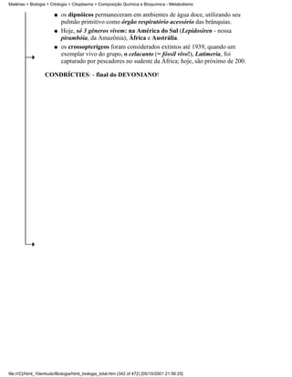 Matérias > Biologia > Citologia > Citoplasma > Composição Química e Bioquímica - Metabolismo

                        q   os dipnóicos permaneceram em ambientes de água doce, utilizando seu
                            pulmão primitivo como órgão respiratório acessório das brânquias.
                        q   Hoje, só 3 gêneros vivem: na América do Sul (Lepidosiren - nossa
                            pirambóia, da Amazônia), África e Austrália.
                        q   os crossopterígeos foram considerados extintos até 1939, quando um
                            exemplar vivo do grupo, o celacanto (= fóssil vivo!), Latimeria, foi
                            capturado por pescadores no sudeste da África; hoje, são próximo de 200.

                   CONDRÍCTIES: - final do DEVONIANO!




file:///C|/html_10emtudo/Biologia/html_biologia_total.htm (342 of 472) [05/10/2001 21:56:25]
 